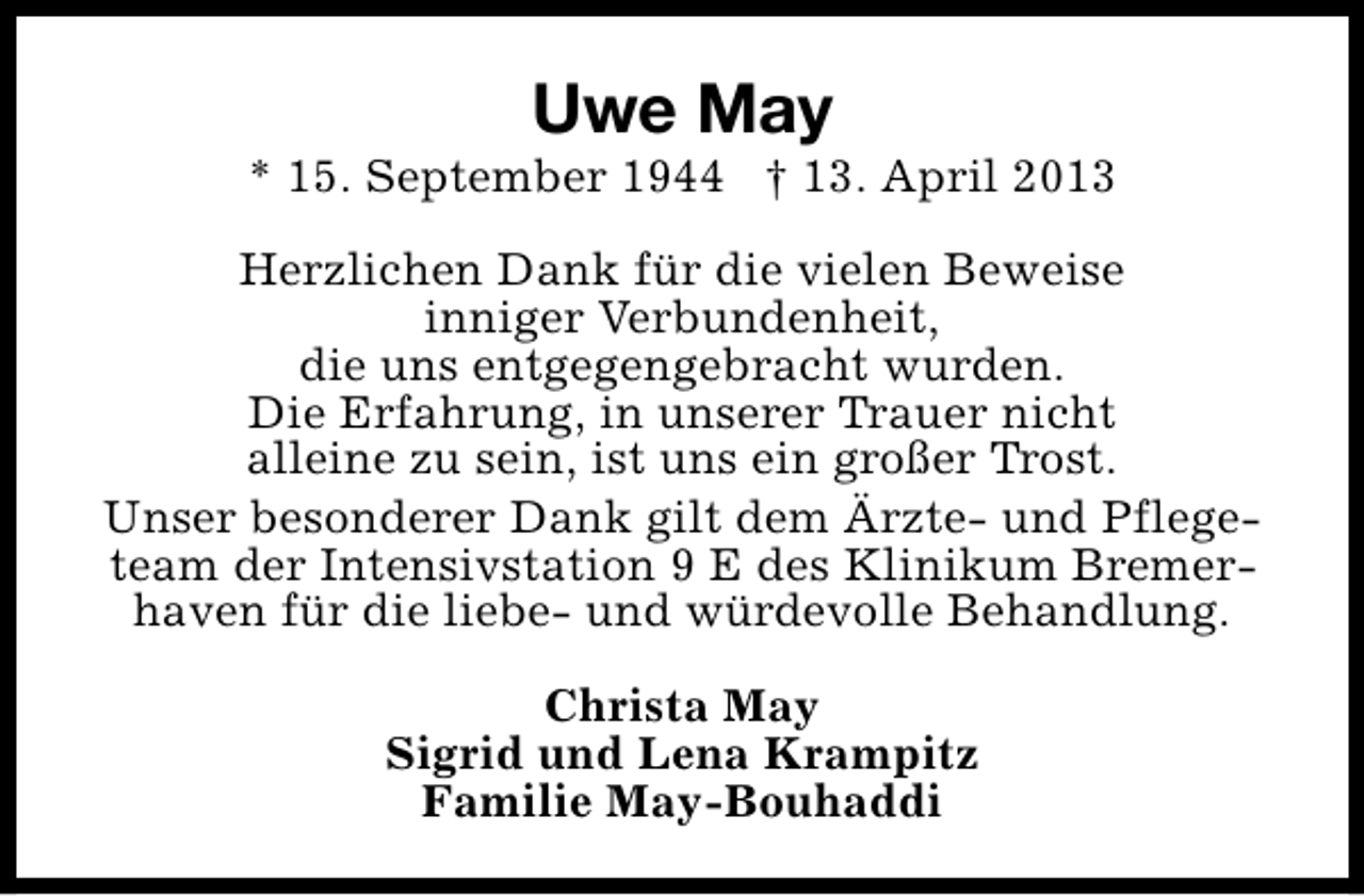 <p>Uwe May</p><p>* 15. September 1944 † 13. April 2013<br />Herzlichen Dank für die vielen Beweise<br />inniger Verbundenheit,<br />die uns entgegengebracht wurden.<br />Die Erfahrung, in unserer Trauer nicht<br />alleine zu sein, ist uns ein großer Trost.<br />Unser besonderer Dank gilt dem Ärzte- und Pflegeteam der Intensivstation 9 E des Klinikum Bremerhaven für die liebe- und würdevolle Behandlung.<br />Christa May<br />Sigrid und Lena Krampitz<br />Familie May-Bouhaddi</p>