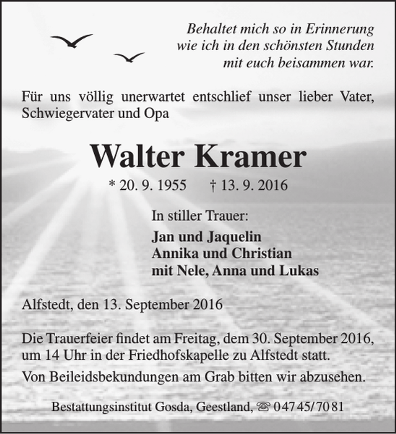 <p>Behaltet mich so in Erinnerung<br />wie ich in den schönsten Stunden<br />mit euch beisammen war.<br />Für uns völlig unerwartet entschlief unser lieber Vater,<br />Schwiegervater und Opa</p><p>Walter Kramer<br />* 20. 9. 1955</p><p>† 13. 9. 2016</p><p>In stiller Trauer:<br />Jan und Jaquelin<br />Annika und Christian<br />mit Nele, Anna und Lukas<br />Alfstedt, den 13. September 2016<br />Die Trauerfeier findet am Freitag, dem 30. September 2016,<br />um 14 Uhr in der Friedhofskapelle zu Alfstedt statt.<br />Von Beileidsbekundungen am Grab bitten wir abzusehen.<br />Bestattungsinstitut Gosda, Geestland,  0 47 45/ 70 81</p>