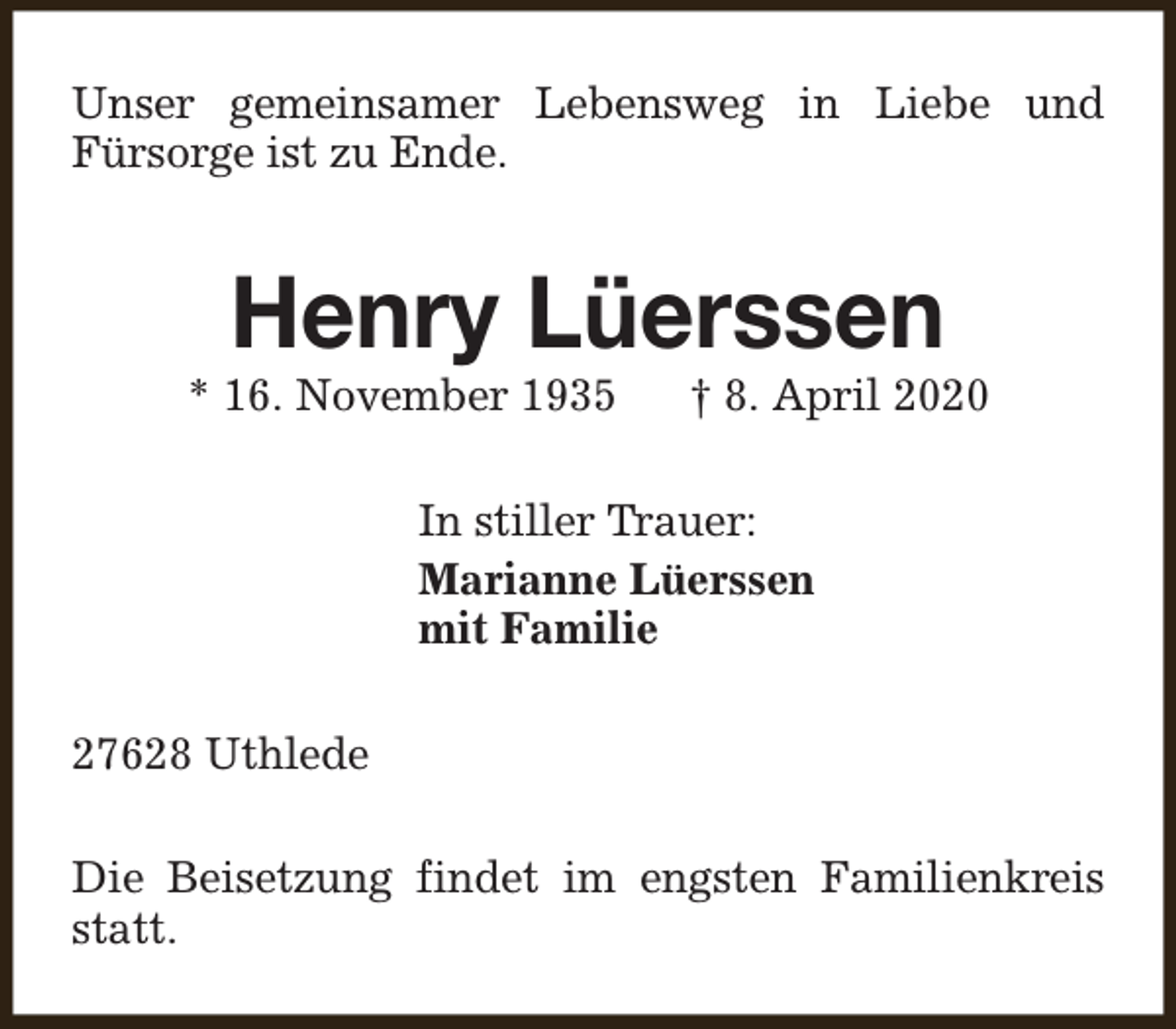 <p>Unser gemeinsamer Lebensweg in Liebe und<br />Fürsorge ist zu Ende.</p><p>Henry Lüerssen</p><p>* 16. November 1935</p><p>† 8. April 2020</p><p>In stiller Trauer:<br />Marianne Lüerssen<br />mit Familie<br />27628 Uthlede<br />Die Beisetzung findet im engsten Familienkreis<br />statt.</p>