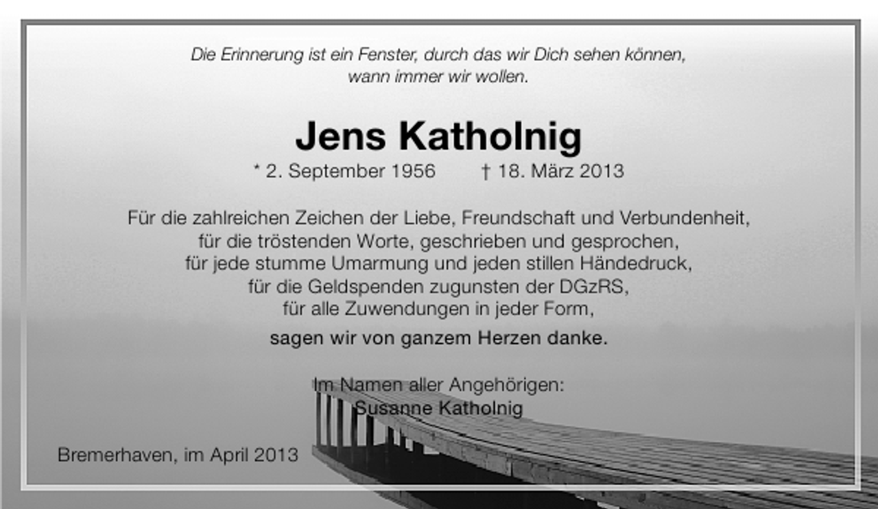 <p>Die Erinnerung ist ein Fenster, durch das wir Dich sehen können,<br />wann immer wir wollen.</p><p>Jens Katholnig</p><p>* 2. September 1956</p><p>† 18. März 2013</p><p>Für die zahlreichen Zeichen der Liebe, Freundschaft und Verbundenheit,<br />für die tröstenden Worte, geschrieben und gesprochen,<br />für jede stumme Umarmung und jeden stillen Händedruck,<br />für die Geldspenden zugunsten der DGzRS,<br />für alle Zuwendungen in jeder Form,<br />sagen wir von ganzem Herzen danke.<br />Im Namen aller Angehörigen:<br />Susanne Katholnig<br />Bremerhaven, im April 2013</p>