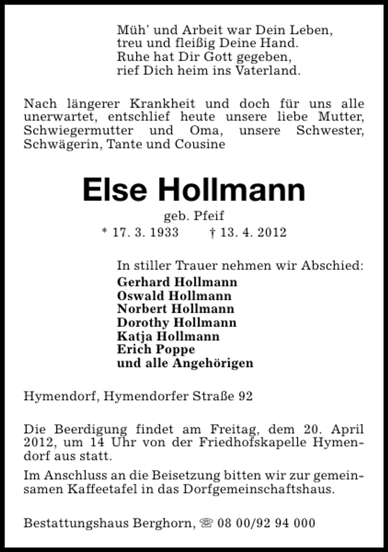 <p>Müh' und Arbeit war Dein Leben,<br />treu und fleißig Deine Hand.<br />Ruhe hat Dir Gott gegeben,<br />rief Dich heim ins Vaterland.<br />Nach längerer Krankheit und doch für uns alle<br />unerwartet, entschlief heute unsere liebe Mutter,<br />Schwiegermutter und Oma, unsere Schwester,<br />Schwägerin, Tante und Cousine</p><p>Else Hollmann<br />geb. Pfeif<br />* 17. 3. 1933<br />† 13. 4. 2012</p><p>In stiller Trauer nehmen wir Abschied:<br />Gerhard Hollmann<br />Oswald Hollmann<br />Norbert Hollmann<br />Dorothy Hollmann<br />Katja Hollmann<br />Erich Poppe<br />und alle Angehörigen<br />Hymendorf, Hymendorfer Straße 92<br />Die Beerdigung findet am Freitag, dem 20. April<br />2012, um 14 Uhr von der Friedhofskapelle Hymendorf aus statt.<br />Im Anschluss an die Beisetzung bitten wir zur gemeinsamen Kaffeetafel in das Dorfgemeinschaftshaus.<br />Bestattungshaus Berghorn, s 08 00/92 94 000</p>