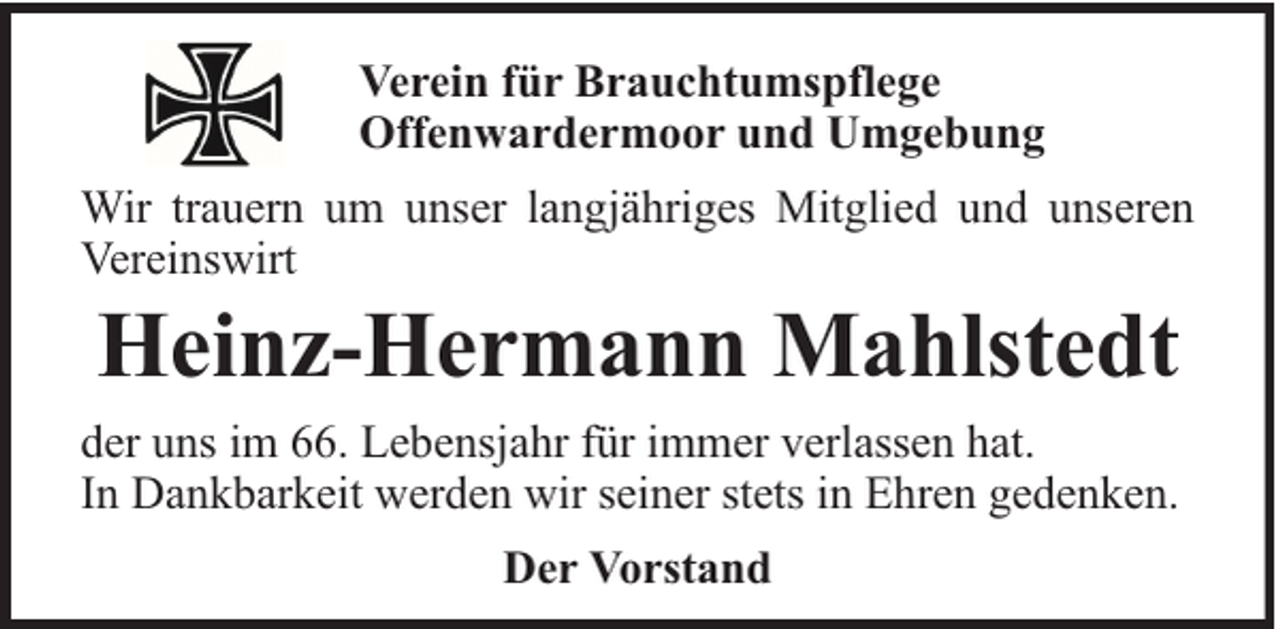 <p>Verein für Brauchtumspflege<br />Offenwardermoor und Umgebung<br />Wir trauern um unser langjähriges Mitglied und unseren<br />Vereinswirt</p><p>Heinz-Hermann Mahlstedt</p><p>der uns im 66. Lebensjahr für immer verlassen hat.<br />In Dankbarkeit werden wir seiner stets in Ehren gedenken.<br />Der Vorstand</p>