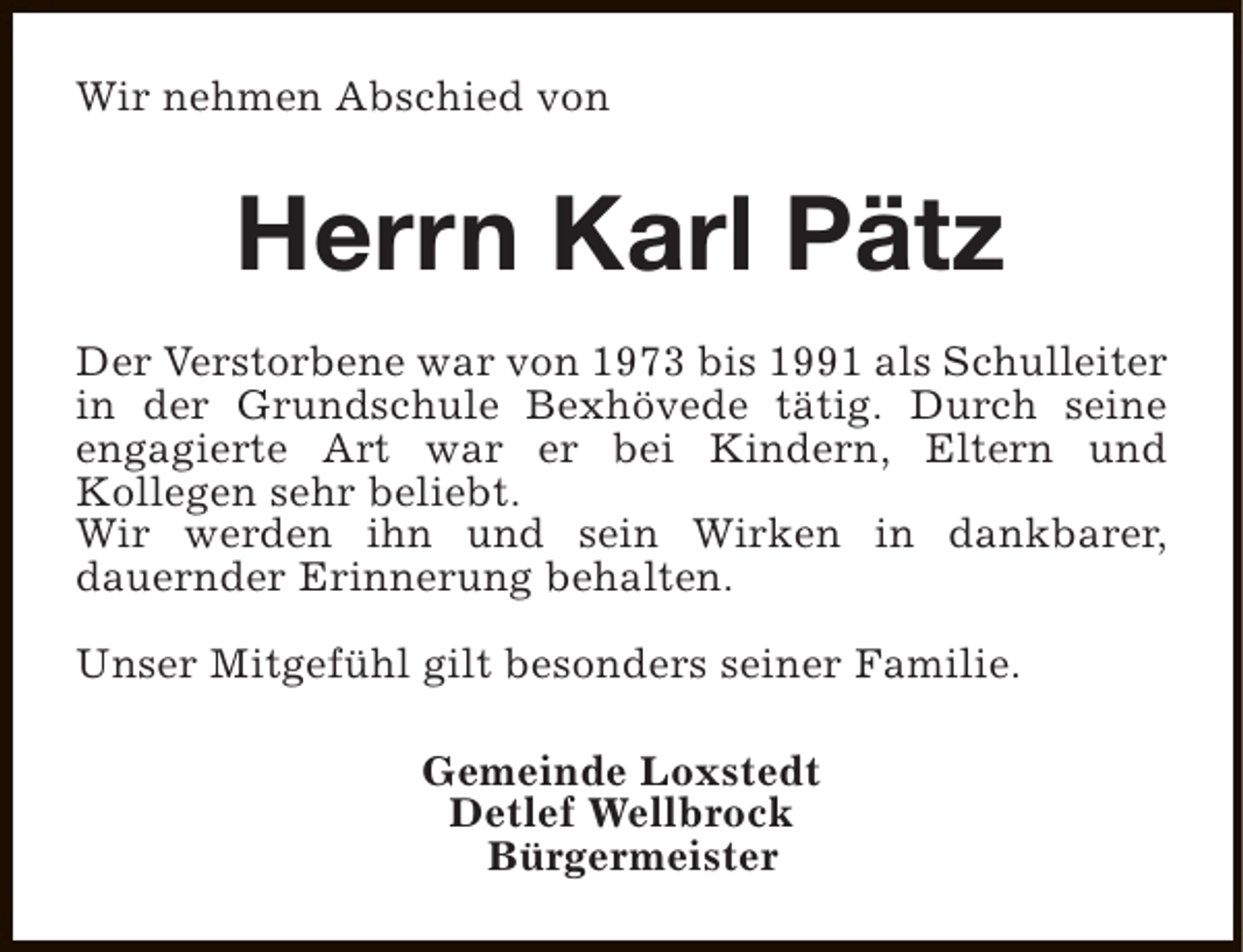 <p>Wir nehmen Abschied von</p>
<p>Herrn Karl Pätz<br />Der Verstorbene war von 1973 bis 1991 als Schulleiter<br />in der Grundschule Bexhövede tätig. Durch seine<br />engagierte Art war er bei Kindern, Eltern und<br />Kollegen sehr beliebt.<br />Wir werden ihn und sein Wirken in dankbarer,<br />dauernder Erinnerung behalten.<br />Unser Mitgefühl gilt besonders seiner Familie.<br />Gemeinde Loxstedt<br />Detlef Wellbrock<br />Bürgermeister</p>