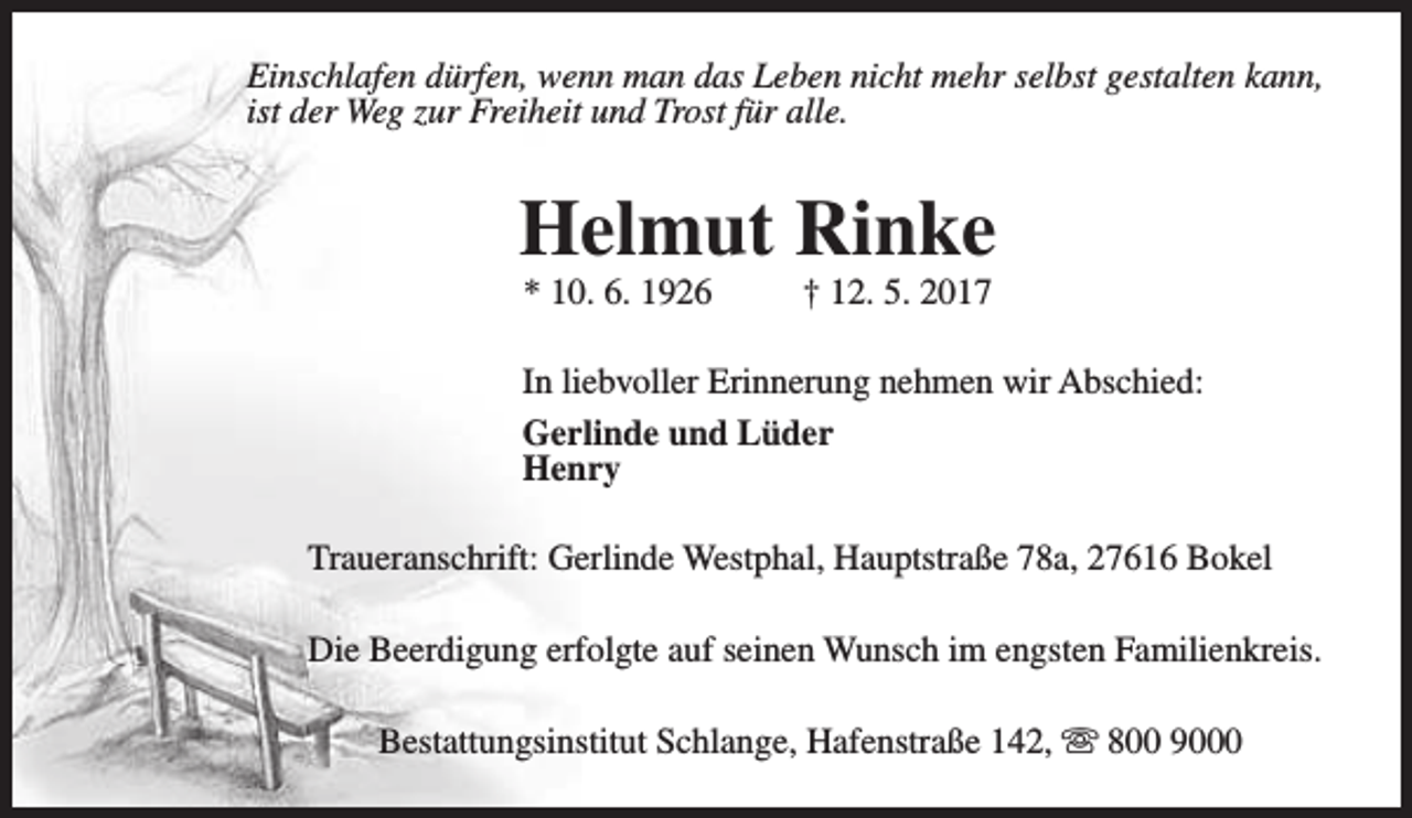 <p>Einschlafen dürfen, wenn man das Leben nicht mehr selbst gestalten kann,<br />ist der Weg zur Freiheit und Trost für alle.</p><p>Helmut Rinke<br />* 10. 6. 1926</p><p>† 12. 5. 2017</p><p>In liebvoller Erinnerung nehmen wir Abschied:<br />Gerlinde und Lüder<br />Henry<br />Traueranschrift: Gerlinde Westphal, Hauptstraße 78a, 27616 Bokel<br />Die Beerdigung erfolgte auf seinen Wunsch im engsten Familienkreis.<br />Bestattungsinstitut Schlange, Hafenstraße 142, s 800 9000</p>