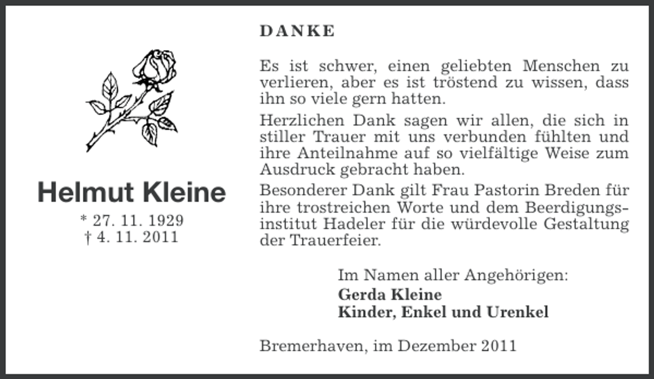 <p>DANKE</p><p>Helmut Kleine<br />* 27. 11. 1929<br />† 4. 11. 2011</p><p>Es ist schwer, einen geliebten Menschen zu<br />verlieren, aber es ist tröstend zu wissen, dass<br />ihn so viele gern hatten.<br />Herzlichen Dank sagen wir allen, die sich in<br />stiller Trauer mit uns verbunden fühlten und<br />ihre Anteilnahme auf so vielfältige Weise zum<br />Ausdruck gebracht haben.<br />Besonderer Dank gilt Frau Pastorin Breden für<br />ihre trostreichen Worte und dem Beerdigungsinstitut Hadeler für die würdevolle Gestaltung<br />der Trauerfeier.<br />Im Namen aller Angehörigen:<br />Gerda Kleine<br />Kinder, Enkel und Urenkel<br />Bremerhaven, im Dezember 2011</p>