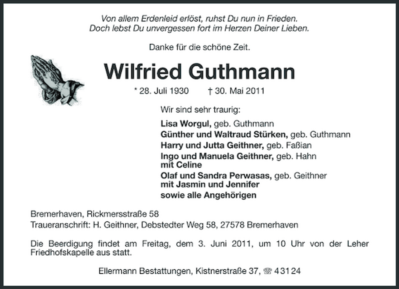 <p>Von allem Erdenleid erlöst, ruhst Du nun in Frieden. Doch lebst Du unvergessen fort im Herzen Deiner Lieben. Danke für die schöne Zeit.</p><p>Wilfried Guthmann<br />* 28. Juli 1930 † 30. Mai 2011 Wir sind sehr traurig: Lisa Worgul, geb. Guthmann Günther und Waltraud Stürken, geb. Guthmann Harry und Jutta Geithner, geb. Faßian Ingo und Manuela Geithner, geb. Hahn mit Celine Olaf und Sandra Perwasas, geb. Geithner mit Jasmin und Jennifer sowie alle Angehörigen Bremerhaven, Rickmersstraße 58 Traueranschrift: H. Geithner, Debstedter Weg 58, 27578 Bremerhaven Die Beerdigung findet am Freitag, dem 3. Juni 2011, um 10 Uhr von der Leher Friedhofskapelle aus statt. Ellermann Bestattungen, Kistnerstraße 37, 4 31 24</p>