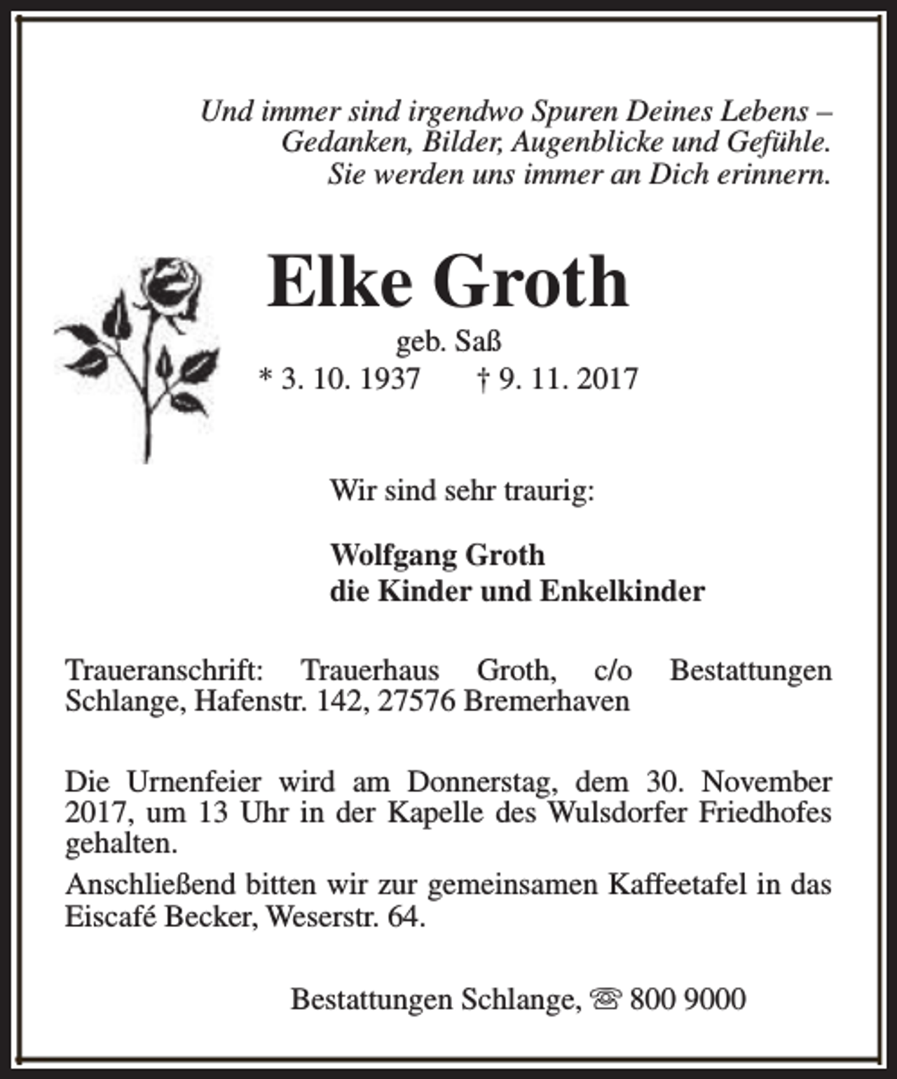 <p>Und immer sind irgendwo Spuren Deines Lebens –<br />Gedanken, Bilder, Augenblicke und Gefühle.<br />Sie werden uns immer an Dich erinnern.</p><p>Elke Groth</p><p>geb. Saß<br />* 3. 10. 1937<br />† 9. 11. 2017<br />Wir sind sehr traurig:<br />Wolfgang Groth<br />die Kinder und Enkelkinder<br />Traueranschrift: Trauerhaus Groth, c/o<br />Schlange, Hafenstr. 142, 27576 Bremerhaven</p><p>Bestattungen</p><p>Die Urnenfeier wird am Donnerstag, dem 30. November<br />2017, um 13 Uhr in der Kapelle des Wulsdorfer Friedhofes<br />gehalten.<br />Anschließend bitten wir zur gemeinsamen Kaffeetafel in das<br />Eiscafé Becker, Weserstr. 64.<br />Bestattungen Schlange, s 800 9000</p>