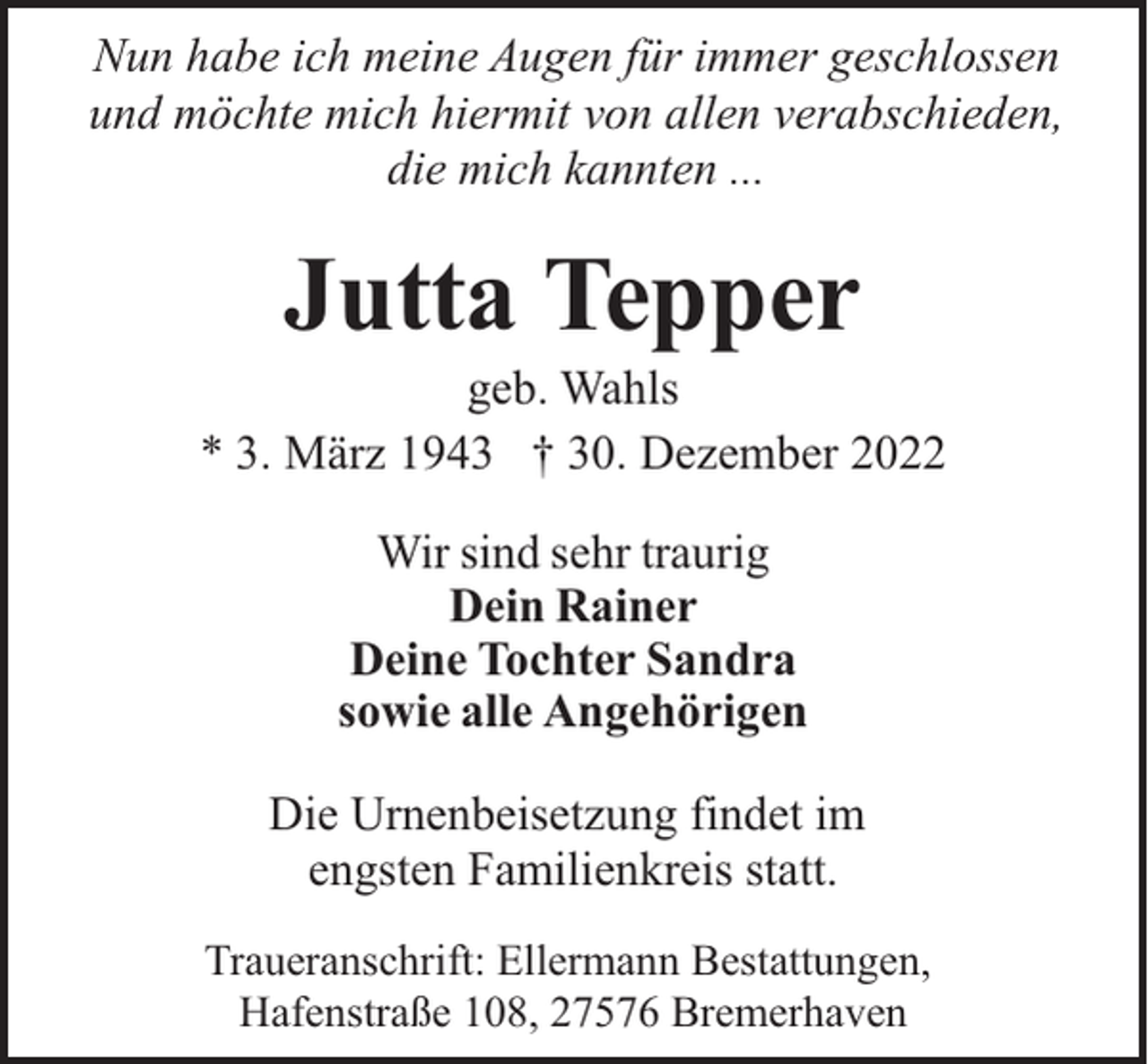 <p>Nun habe ich meine Augen für immer geschlossen<br />und möchte mich hiermit von allen verabschieden,<br />die mich kannten ...</p><p>Jutta Tepper</p><p>geb. Wahls<br />* 3. März 1943 † 30. Dezember 2022<br />Wir sind sehr traurig<br />Dein Rainer<br />Deine Tochter Sandra<br />sowie alle Angehörigen<br />Die Urnenbeisetzung findet im<br />engsten Familienkreis statt.<br />Traueranschrift: Ellermann Bestattungen,<br />Hafenstraße 108, 27576 Bremerhaven</p>