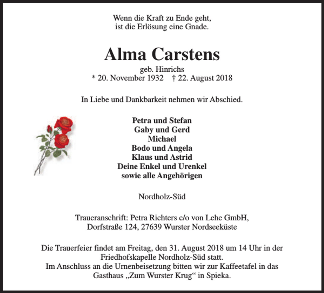 <p>Wenn die Kraft zu Ende geht,<br />ist die Erlösung eine Gnade.</p><p>Alma Carstens</p><p>geb. Hinrichs<br />* 20. November 1932 † 22. August 2018<br />In Liebe und Dankbarkeit nehmen wir Abschied.<br />Petra und Stefan<br />Gaby und Gerd<br />Michael<br />Bodo und Angela<br />Klaus und Astrid<br />Deine Enkel und Urenkel<br />sowie alle Angehörigen<br />Nordholz-Süd<br />Traueranschrift: Petra Richters c/o von Lehe GmbH,<br />Dorfstraße 124, 27639 Wurster Nordseeküste<br />Die Trauerfeier findet am Freitag, den 31. August 2018 um 14 Uhr in der<br />Friedhofskapelle Nordholz-Süd statt.<br />Im Anschluss an die Urnenbeisetzung bitten wir zur Kaffeetafel in das<br />Gasthaus „Zum Wurster Krug“ in Spieka.</p>