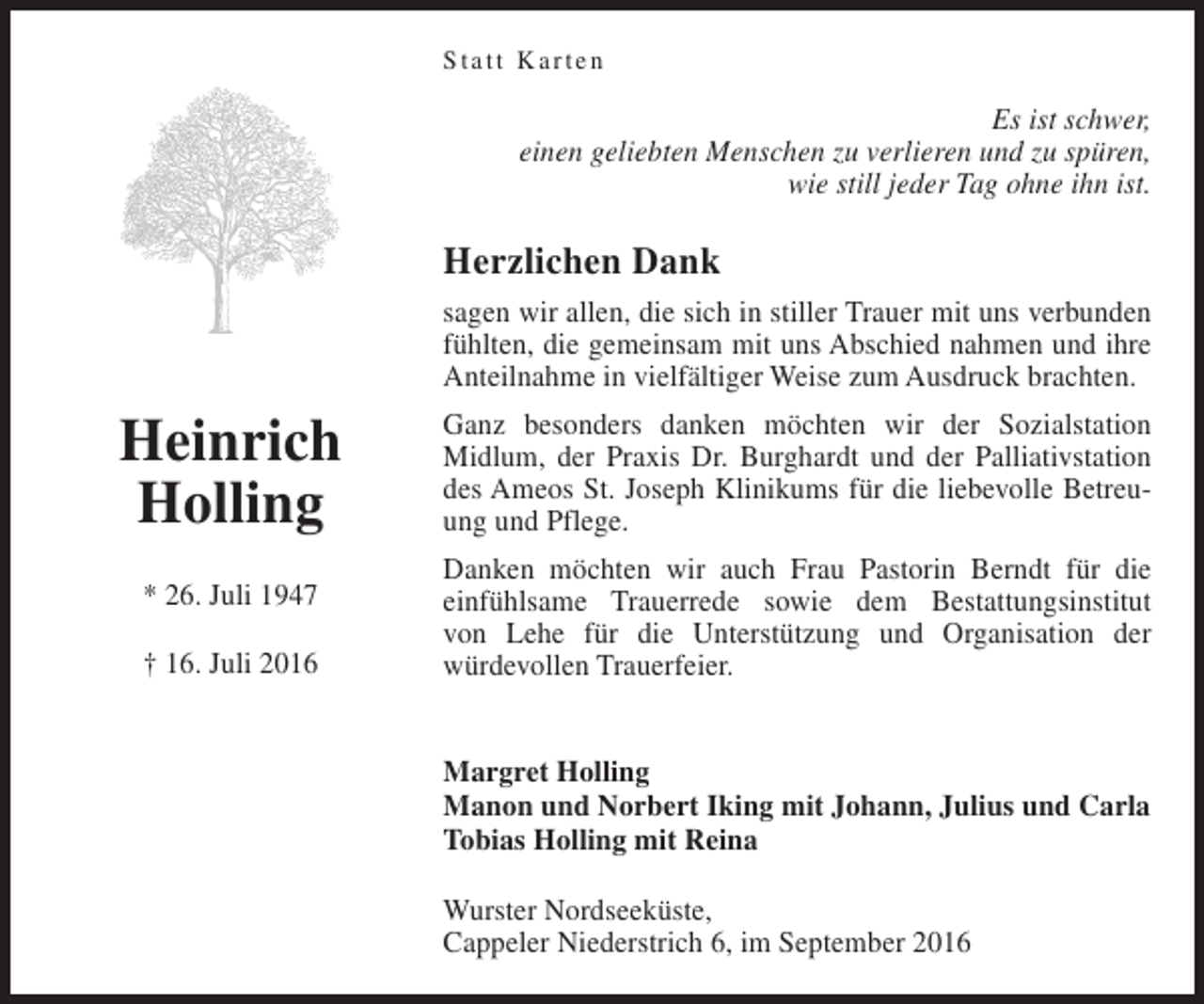 <p>Statt Karten</p><p>Es ist schwer,<br />einen geliebten Menschen zu verlieren und zu spüren,<br />wie still jeder Tag ohne ihn ist.</p><p>Herzlichen Dank<br />sagen wir allen, die sich in stiller Trauer mit uns verbunden<br />fühlten, die gemeinsam mit uns Abschied nahmen und ihre<br />Anteilnahme in vielfältiger Weise zum Ausdruck brachten.</p><p>Heinrich<br />Holling<br />* 26. Juli 1947<br />† 16. Juli 2016</p><p>Ganz besonders danken möchten wir der Sozialstation<br />Midlum, der Praxis Dr. Burghardt und der Palliativstation<br />des Ameos St. Joseph Klinikums für die liebevolle Betreuung und Pflege.<br />Danken möchten wir auch Frau Pastorin Berndt für die<br />einfühlsame Trauerrede sowie dem Bestattungsinstitut<br />von Lehe für die Unterstützung und Organisation der<br />würdevollen Trauerfeier.<br />Margret Holling<br />Manon und Norbert Iking mit Johann, Julius und Carla<br />Tobias Holling mit Reina<br />Wurster Nordseeküste,<br />Cappeler Niederstrich 6, im September 2016</p>
