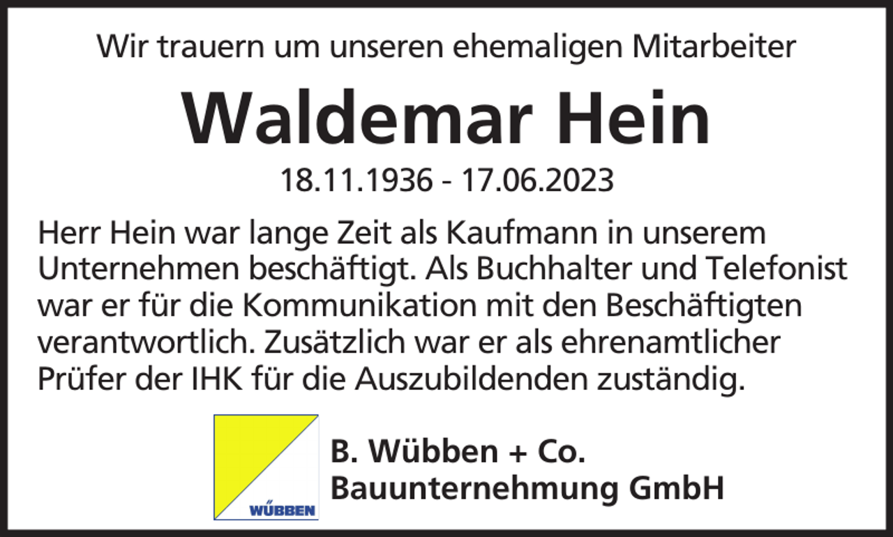 <p>Wir trauern um unseren ehemaligen Mitarbeiter</p><p>Waldemar Hein<br />18.11.1936 - 17.06.2023</p><p>Herr Hein war lange Zeit als Kaufmann in unserem<br />Unternehmen beschäftigt. Als Buchhalter und Telefonist<br />war er für die Kommunikation mit den Beschäftigten<br />verantwortlich. Zusätzlich war er als ehrenamtlicher<br />Prüfer der IHK für die Auszubildenden zuständig.<br />B. Wübben + Co.<br />Bauunternehmung GmbH</p>