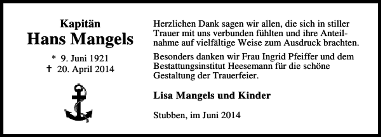<p>Kapitän</p><p>Hans Mangels<br />* 9. Juni 1921<br />20. April 2014</p><p>Herzlichen Dank sagen wir allen, die sich in stiller<br />Trauer mit uns verbunden fühlten und ihre Anteilnahme auf vielfältige Weise zum Ausdruck brachten.<br />Besonders danken wir Frau Ingrid Pfeiffer und dem<br />Bestattungsinstitut Heesemann für die schöne<br />Gestaltung der Trauerfeier.</p><p>Lisa Mangels und Kinder<br />Stubben, im Juni 2014</p>