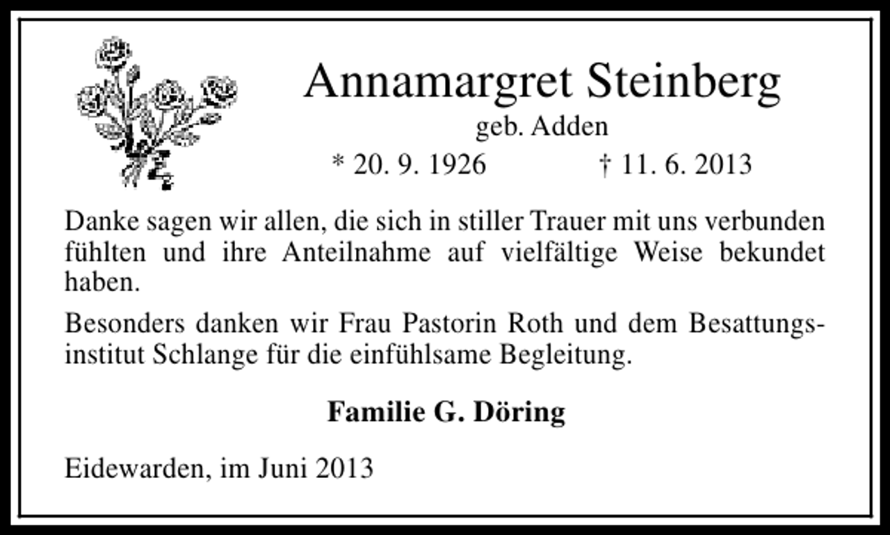 <p>Annamargret Steinberg<br />geb. Adden<br />* 20. 9. 1926<br />† 11. 6. 2013</p><p>Danke sagen wir allen, die sich in stiller Trauer mit uns verbunden<br />fühlten und ihre Anteilnahme auf vielfältige Weise bekundet<br />haben.<br />Besonders danken wir Frau Pastorin Roth und dem Besattungsinstitut Schlange für die einfühlsame Begleitung.<br />Familie G. Döring<br />Eidewarden, im Juni 2013</p>
