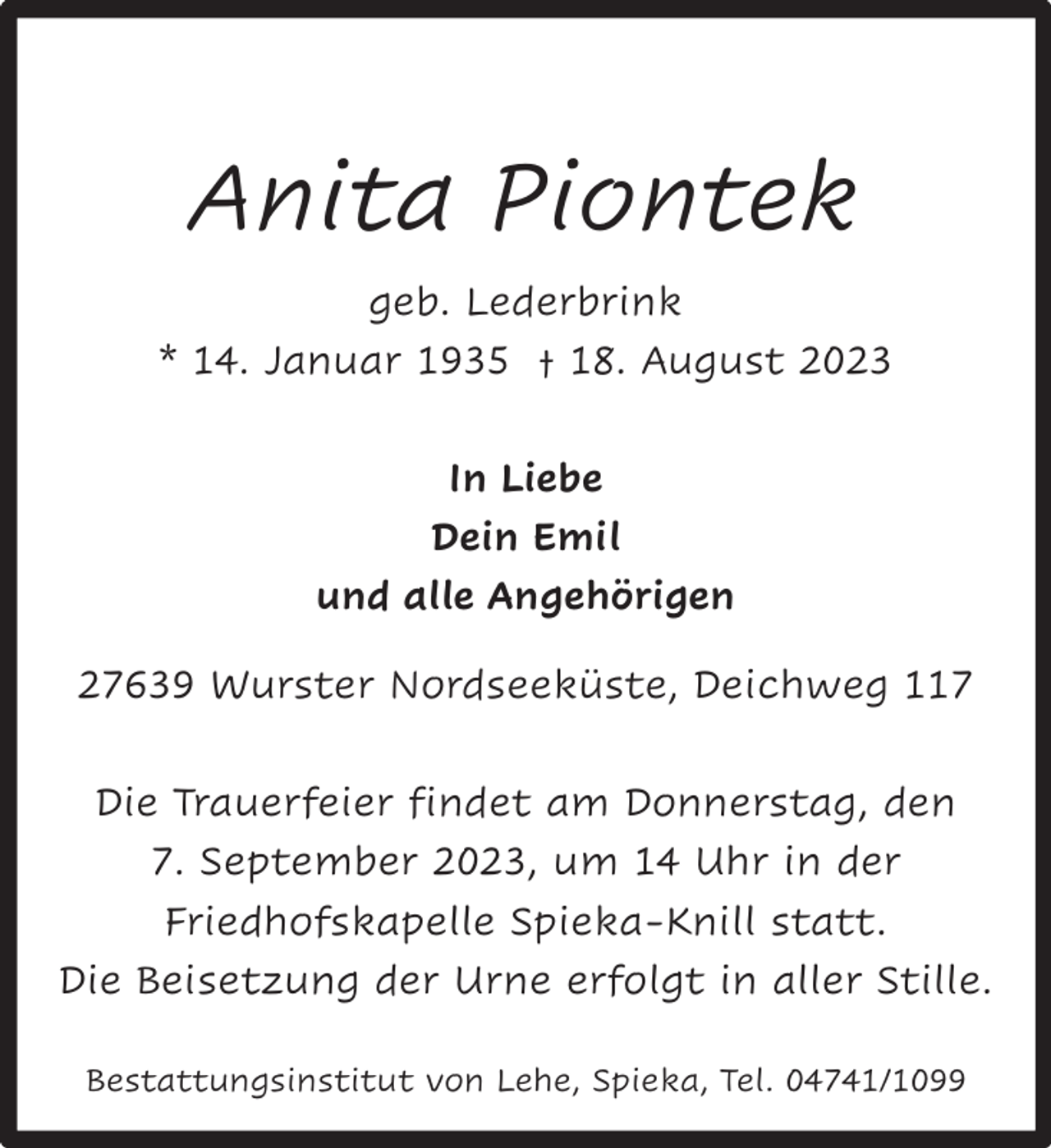<p>Anita Piontek<br />geb. Lederbrink<br />* 14. Januar 1935 † 18. August 2023<br />In Liebe<br />Dein Emil<br />und alle Angehörigen<br />27639 Wurster Nordseeküste, Deichweg 117<br />Die Trauerfeier findet am Donnerstag, den<br />7. September 2023, um 14 Uhr in der<br />Friedhofskapelle Spieka-Knill statt.<br />Die Beisetzung der Urne erfolgt in aller Stille.<br />Bestattungsinstitut von Lehe, Spieka, Tel. 04741/1099</p>