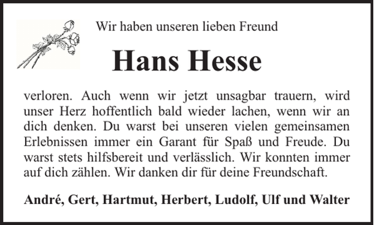 <p>Wir haben unseren lieben Freund</p><p>Hans Hesse<br />verloren. Auch wenn wir jetzt unsagbar trauern, wird<br />unser Herz hoffentlich bald wieder lachen, wenn wir an<br />dich denken. Du warst bei unseren vielen gemeinsamen<br />Erlebnissen immer ein Garant für Spaß und Freude. Du<br />warst stets hilfsbereit und verlässlich. Wir konnten immer<br />auf dich zählen. Wir danken dir für deine Freundschaft.<br />André, Gert, Hartmut, Herbert, Ludolf, Ulf und Walter</p>