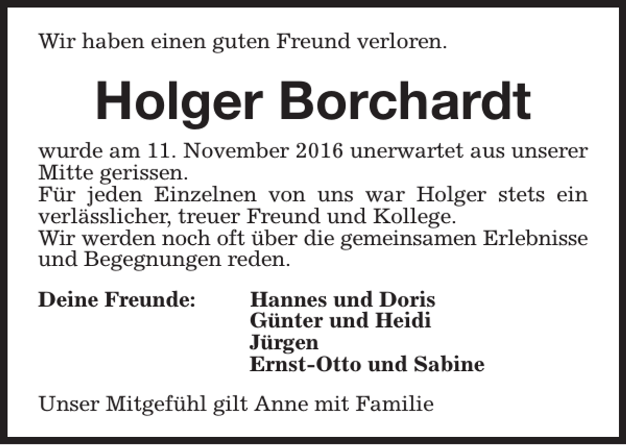 <p>Wir haben einen guten Freund verloren.</p><p>Holger Borchardt</p><p>wurde am 11. November 2016 unerwartet aus unserer<br />Mitte gerissen.<br />Für jeden Einzelnen von uns war Holger stets ein<br />verlässlicher, treuer Freund und Kollege.<br />Wir werden noch oft über die gemeinsamen Erlebnisse<br />und Begegnungen reden.<br />Deine Freunde:</p><p>Hannes und Doris<br />Günter und Heidi<br />Jürgen<br />Ernst-Otto und Sabine</p><p>Unser Mitgefühl gilt Anne mit Familie</p>