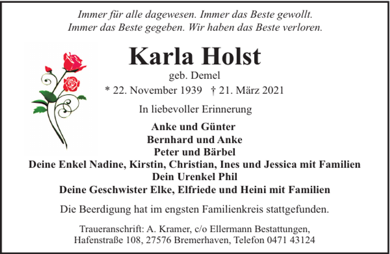 <p>Immer für alle dagewesen. Immer das Beste gewollt.<br />Immer das Beste gegeben. Wir haben das Beste verloren.</p><p>Karla Holst</p><p>geb. Demel<br />* 22. November 1939 † 21. März 2021<br />In liebevoller Erinnerung<br />Anke und Günter<br />Bernhard und Anke<br />Peter und Bärbel<br />Deine Enkel Nadine, Kirstin, Christian, Ines und Jessica mit Familien<br />Dein Urenkel Phil<br />Deine Geschwister Elke, Elfriede und Heini mit Familien<br />Die Beerdigung hat im engsten Familienkreis stattgefunden.<br />Traueranschrift: A. Kramer, c/o Ellermann Bestattungen,<br />Hafenstraße 108, 27576 Bremerhaven, Telefon 0471 43124</p>