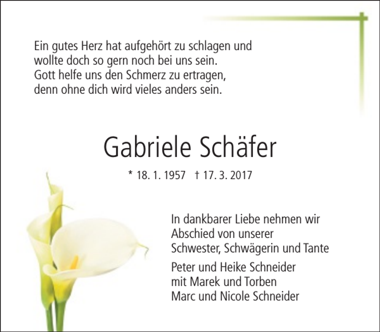 <p>Ein gutes Herz hat aufgehört zu schlagen und<br />wollte doch so gern noch bei uns sein.<br />Gott helfe uns den Schmerz zu ertragen,<br />denn ohne dich wird vieles anders sein.</p><p>Gabriele Schäfer<br />* 18. 1. 1957 † 17. 3. 2017</p><p>In dankbarer Liebe nehmen wir<br />Abschied von unserer<br />Schwester, Schwägerin und Tante<br />Peter und Heike Schneider<br />mit Marek und Torben<br />Marc und Nicole Schneider</p>