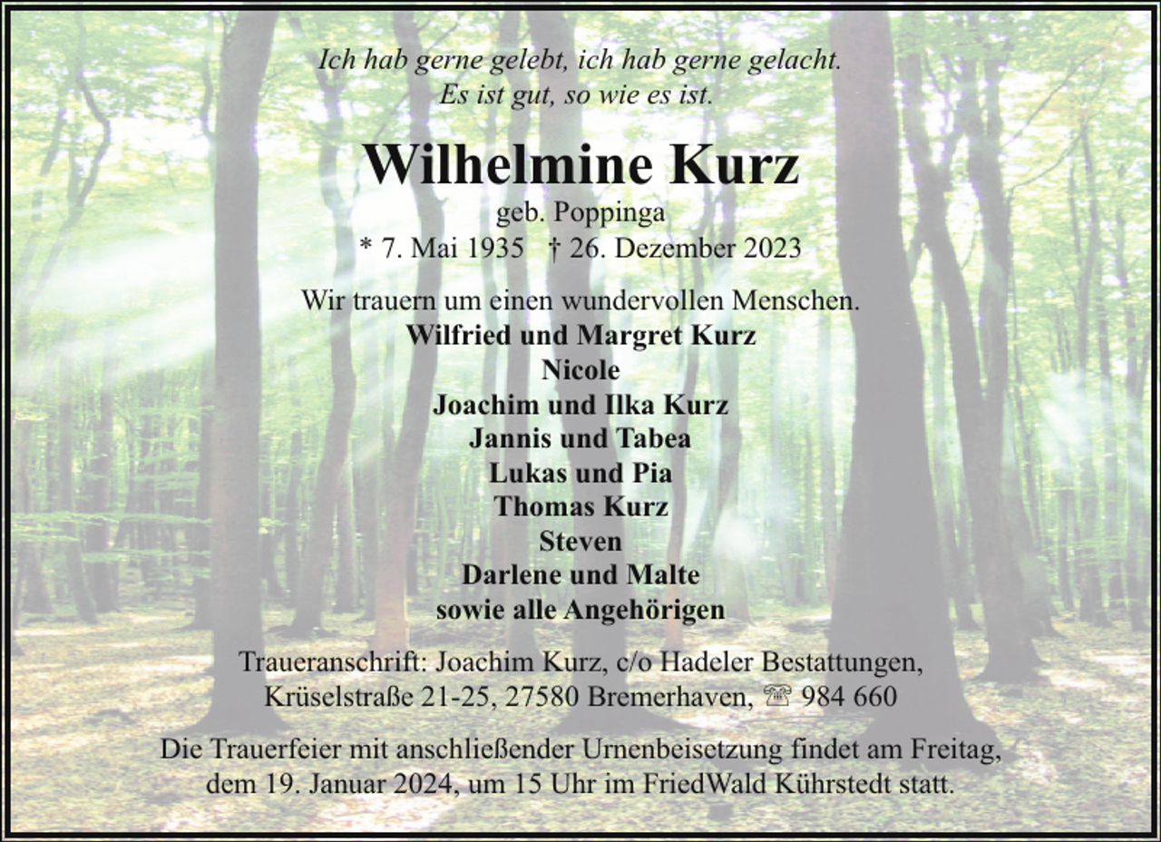 <p>Ich hab gerne gelebt, ich hab gerne gelacht.<br />Es ist gut, so wie es ist.</p><p>Wilhelmine Kurz</p><p>geb. Poppinga<br />* 7. Mai 1935 † 26. Dezember 2023<br />Wir trauern um einen wundervollen Menschen.<br />Wilfried und Margret Kurz<br />Nicole<br />Joachim und Ilka Kurz<br />Jannis und Tabea<br />Lukas und Pia<br />Thomas Kurz<br />Steven<br />Darlene und Malte<br />sowie alle Angehörigen<br />Traueranschrift: Joachim Kurz, c/o Hadeler Bestattungen,<br />Krüselstraße 21-25, 27580 Bremerhaven, ' 984 660<br />Die Trauerfeier mit anschließender Urnenbeisetzung findet am Freitag,<br />dem 19. Januar 2024, um 15 Uhr im FriedWald Kührstedt statt.</p>