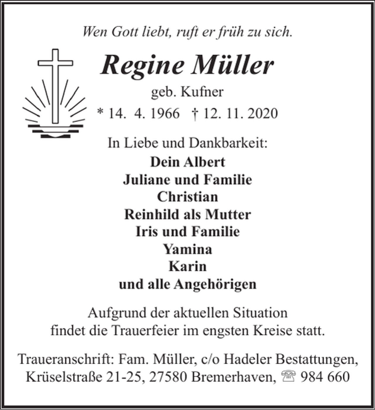 <p>Wen Gott liebt, ruft er früh zu sich.</p><p>Regine Müller</p><p>geb. Kufner<br />* 14. 4. 1966 † 12. 11. 2020<br />In Liebe und Dankbarkeit:<br />Dein Albert<br />Juliane und Familie<br />Christian<br />Reinhild als Mutter<br />Iris und Familie<br />Yamina<br />Karin<br />und alle Angehörigen<br />Aufgrund der aktuellen Situation<br />findet die Trauerfeier im engsten Kreise statt.<br />Traueranschrift: Fam. Müller, c/o Hadeler Bestattungen,<br />Krüselstraße 21-25, 27580 Bremerhaven, ' 984 660</p>