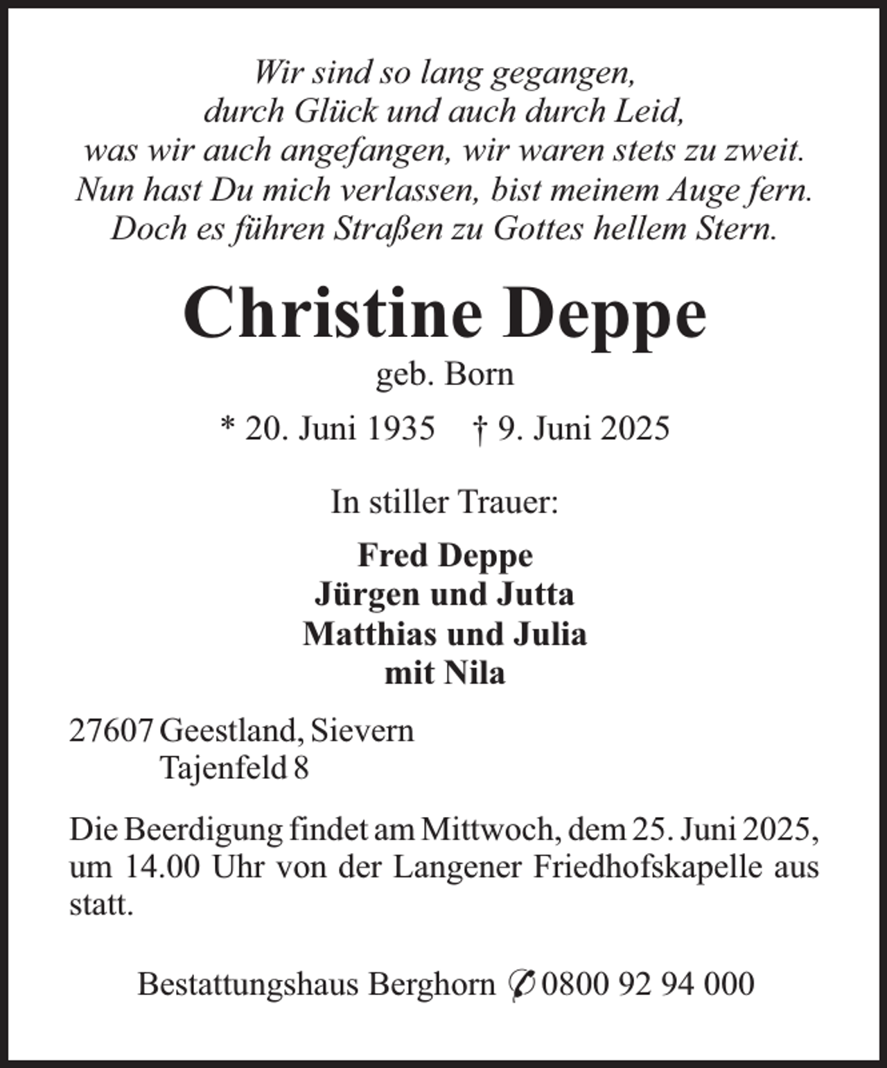 <p>Wir sind so lang gegangen,<br />durch Glück und auch durch Leid,<br />was wir auch angefangen, wir waren stets zu zweit.<br />Nun hast Du mich verlassen, bist meinem Auge fern.<br />Doch es führen Straßen zu Gottes hellem Stern.</p><p>Christine Deppe<br />geb. Born</p><p>* 20. Juni 1935 † 9. Juni 2025<br />In stiller Trauer:<br />Fred Deppe<br />Jürgen und Jutta<br />Matthias und Julia<br />mit Nila<br />27607 Geestland, Sievern<br />Tajenfeld 8<br />Die Beerdigung findet am Mittwoch, dem 25. Juni 2025,<br />um 14.00 Uhr von der Langener Friedhofskapelle aus<br />statt.<br />Bestattungshaus Berghorn * 0800 92 94 000</p>