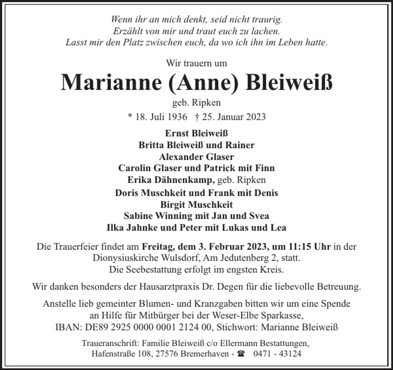 <p>Wenn ihr an mich denkt, seid nicht traurig.<br />Erzählt von mir und traut euch zu lachen.<br />Lasst mir den Platz zwischen euch, da wo ich ihn im Leben hatte.<br />Wir trauern um</p><p>Marianne (Anne) Bleiweiß<br />geb. Ripken<br />* 18. Juli 1936 † 25. Januar 2023</p><p>Ernst Bleiweiß<br />Britta Bleiweiß und Rainer<br />Alexander Glaser<br />Carolin Glaser und Patrick mit Finn<br />Erika Dähnenkamp, geb. Ripken<br />Doris Muschkeit und Frank mit Denis<br />Birgit Muschkeit<br />Sabine Winning mit Jan und Svea<br />Ilka Jahnke und Peter mit Lukas und Lea<br />Die Trauerfeier findet am Freitag, dem 3. Februar 2023, um 11:15 Uhr in der<br />Dionysiuskirche Wulsdorf, Am Jedutenberg 2, statt.<br />Die Seebestattung erfolgt im engsten Kreis.<br />Wir danken besonders der Hausarztpraxis Dr. Degen für die liebevolle Betreuung.<br />Anstelle lieb gemeinter Blumen- und Kranzgaben bitten wir um eine Spende<br />an Hilfe für Mitbürger bei der Weser-Elbe Sparkasse,<br />IBAN: DE89 2925 01 2124 00, Stichwort: Marianne Bleiweiß<br />Traueranschrift: Familie Bleiweiß c/o Ellermann Bestattungen,<br />Hafenstraße 108, 27576 Bremerhaven - ( 0471 - 43124</p>
