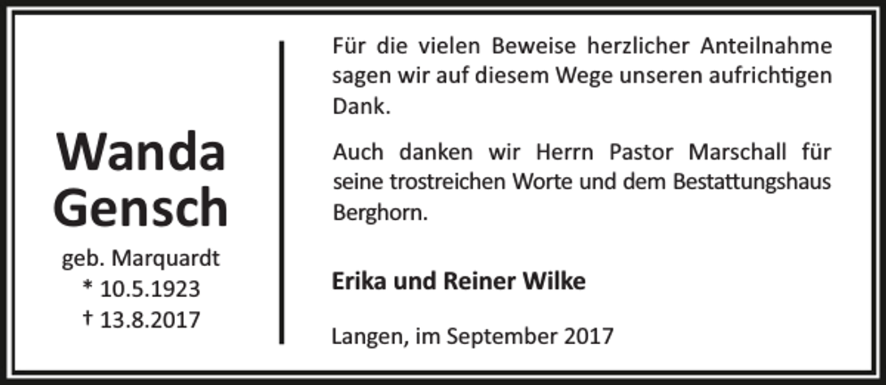 <p>Wanda<br />Gensch<br />geb. Marquardt<br />* 10.5.1923<br />† 13.8.2017</p><p>Für die vielen Beweise herzlicher Anteilnahme<br />sagen wir auf diesem Wege unseren aufrich gen<br />Dank.<br />Auch danken wir Herrn Pastor Marschall für<br />seine trostreichen Worte und dem Besta ungshaus<br />Berghorn.</p><p>Erika und Reiner Wilke<br />Langen, im September 2017</p>