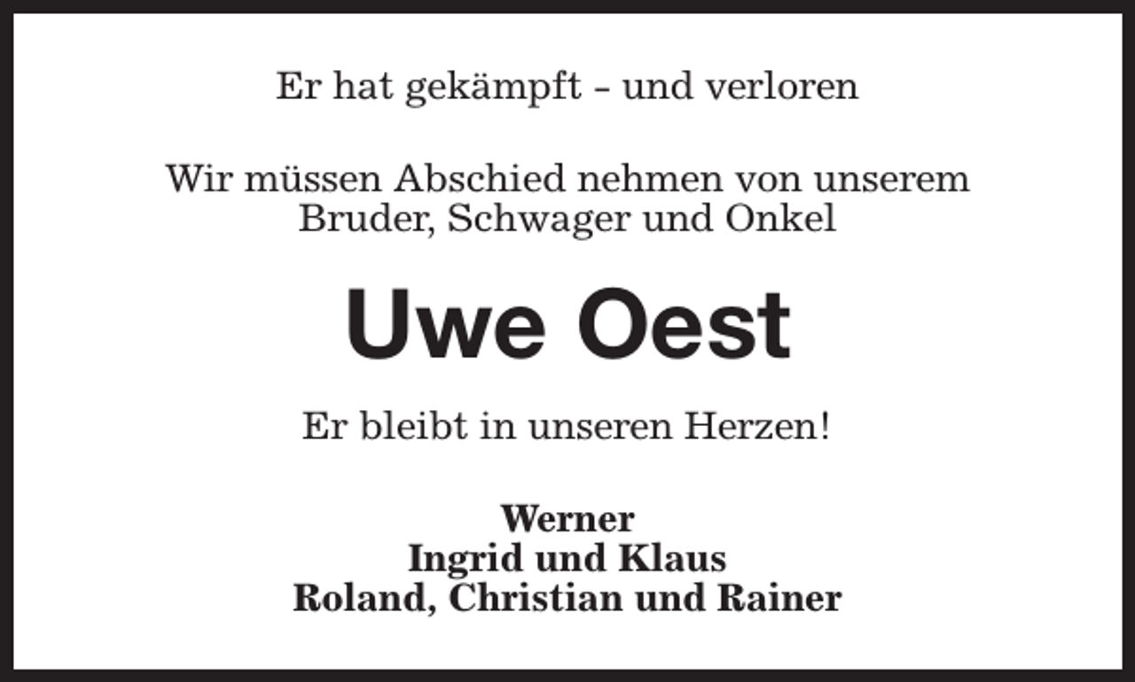 <p>Er hat gekämpft - und verloren<br />Wir müssen Abschied nehmen von unserem<br />Bruder, Schwager und Onkel</p><p>Uwe Oest<br />Er bleibt in unseren Herzen!<br />Werner<br />Ingrid und Klaus<br />Roland, Christian und Rainer</p>
