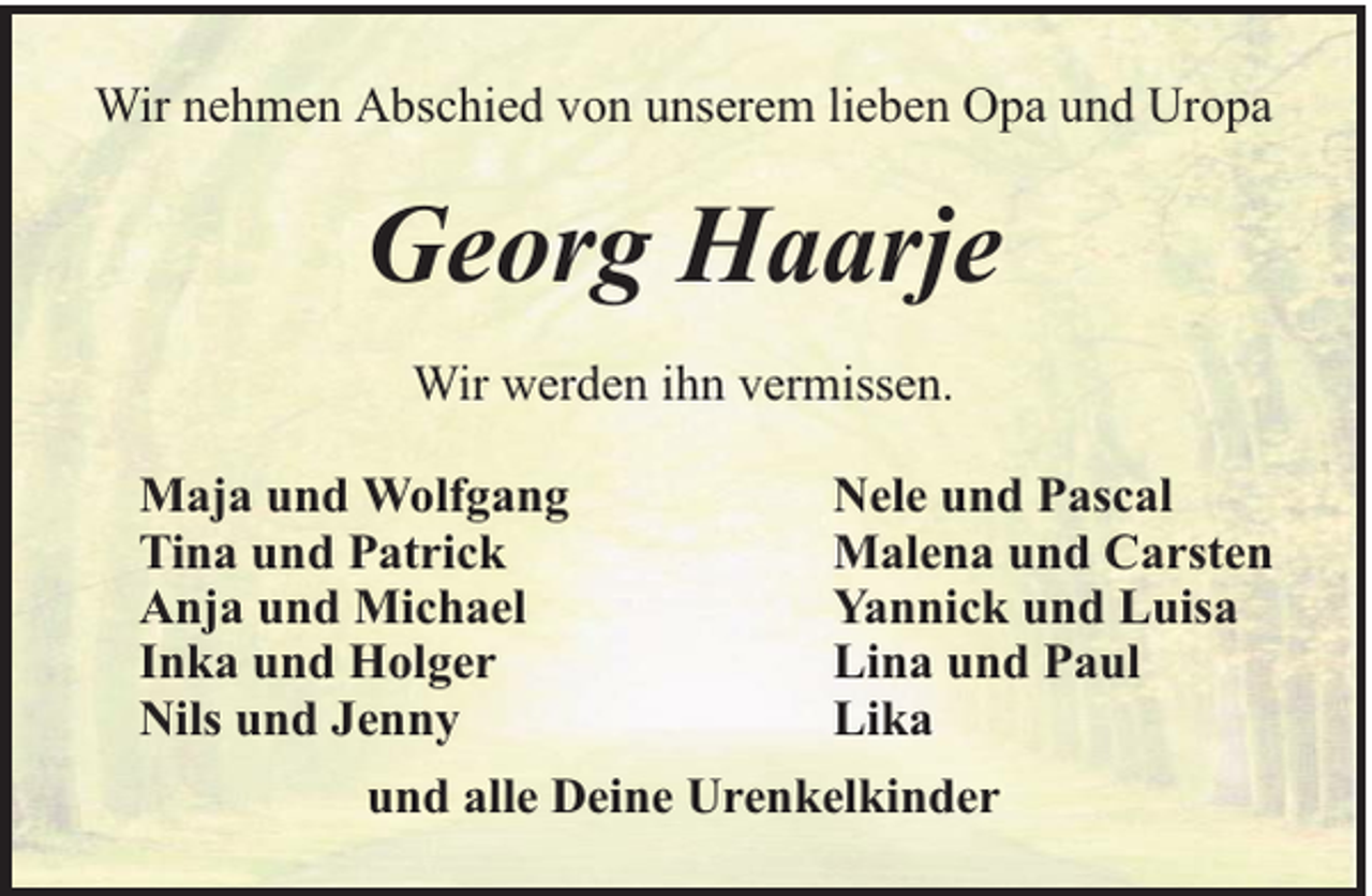 <p>Wir nehmen Abschied von unserem lieben Opa und Uropa</p><p>Georg Haarje<br />Wir werden ihn vermissen.<br />Maja und Wolfgang<br />Tina und Patrick<br />Anja und Michael<br />Inka und Holger<br />Nils und Jenny</p><p>Nele und Pascal<br />Malena und Carsten<br />Yannick und Luisa<br />Lina und Paul<br />Lika</p><p>und alle Deine Urenkelkinder</p>