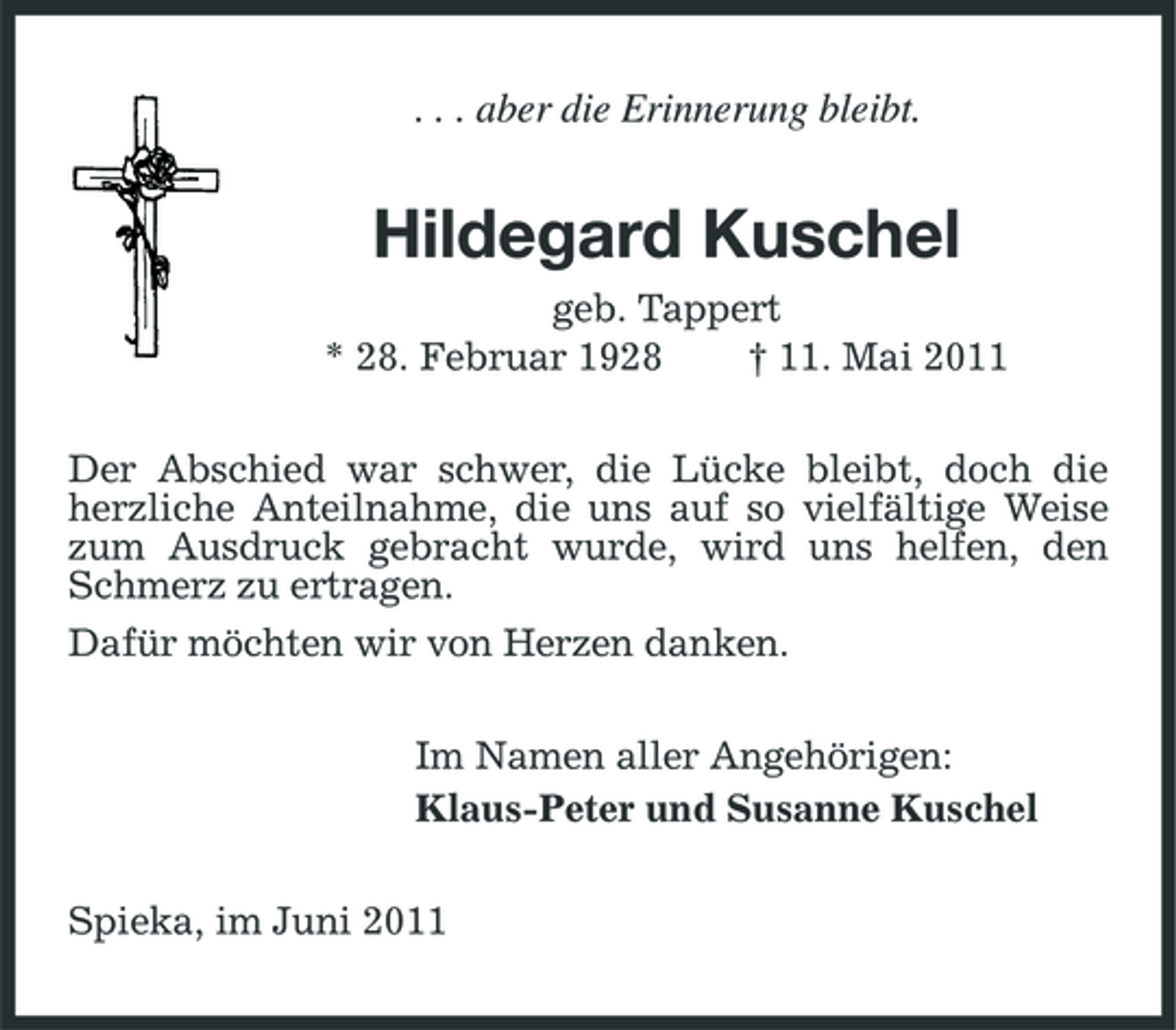 <p>. . . aber die Erinnerung bleibt.</p><p>Hildegard Kuschel<br />geb. Tappert * 28. Februar 1928 † 11. Mai 2011 Der Abschied war schwer, die Lücke bleibt, doch die herzliche Anteilnahme, die uns auf so vielfältige Weise zum Ausdruck gebracht wurde, wird uns helfen, den Schmerz zu ertragen. Dafür möchten wir von Herzen danken. Im Namen aller Angehörigen: Klaus-Peter und Susanne Kuschel Spieka, im Juni 2011</p>