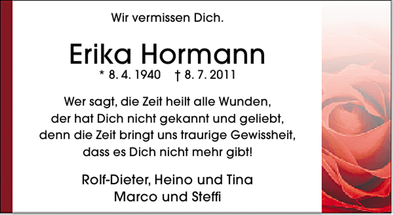 <p>Wir vermissen Dich.</p><p>Erika Hormann<br />* 8. 4. 1940</p><p>† 8. 7. 2011</p><p>Wer sagt, die Zeit heilt alle Wunden,<br />der hat Dich nicht gekannt und geliebt,<br />denn die Zeit bringt uns traurige Gewissheit,<br />dass es Dich nicht mehr gibt!</p><p>Rolf-Dieter, Heino und Tina<br />Marco und Steffi</p>