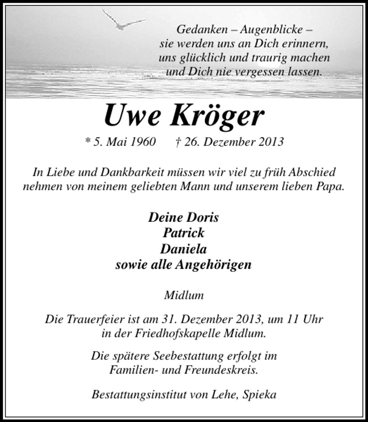 <p>Gedanken – Augenblicke –<br />sie werden uns an Dich erinnern,<br />uns glücklich und traurig machen<br />und Dich nie vergessen lassen.</p>
<p>Uwe Kröger</p>
<p>* 5. Mai 1960</p>
<p>† 26. Dezember 2013</p>
<p>In Liebe und Dankbarkeit müssen wir viel zu früh Abschied<br />nehmen von meinem geliebten Mann und unserem lieben Papa.</p>
<p>Deine Doris<br />Patrick<br />Daniela<br />sowie alle Angehörigen<br />Midlum<br />Die Trauerfeier ist am 31. Dezember 2013, um 11 Uhr<br />in der Friedhofskapelle Midlum.<br />Die spätere Seebestattung erfolgt im<br />Familien- und Freundeskreis.<br />Bestattungsinstitut von Lehe, Spieka</p>