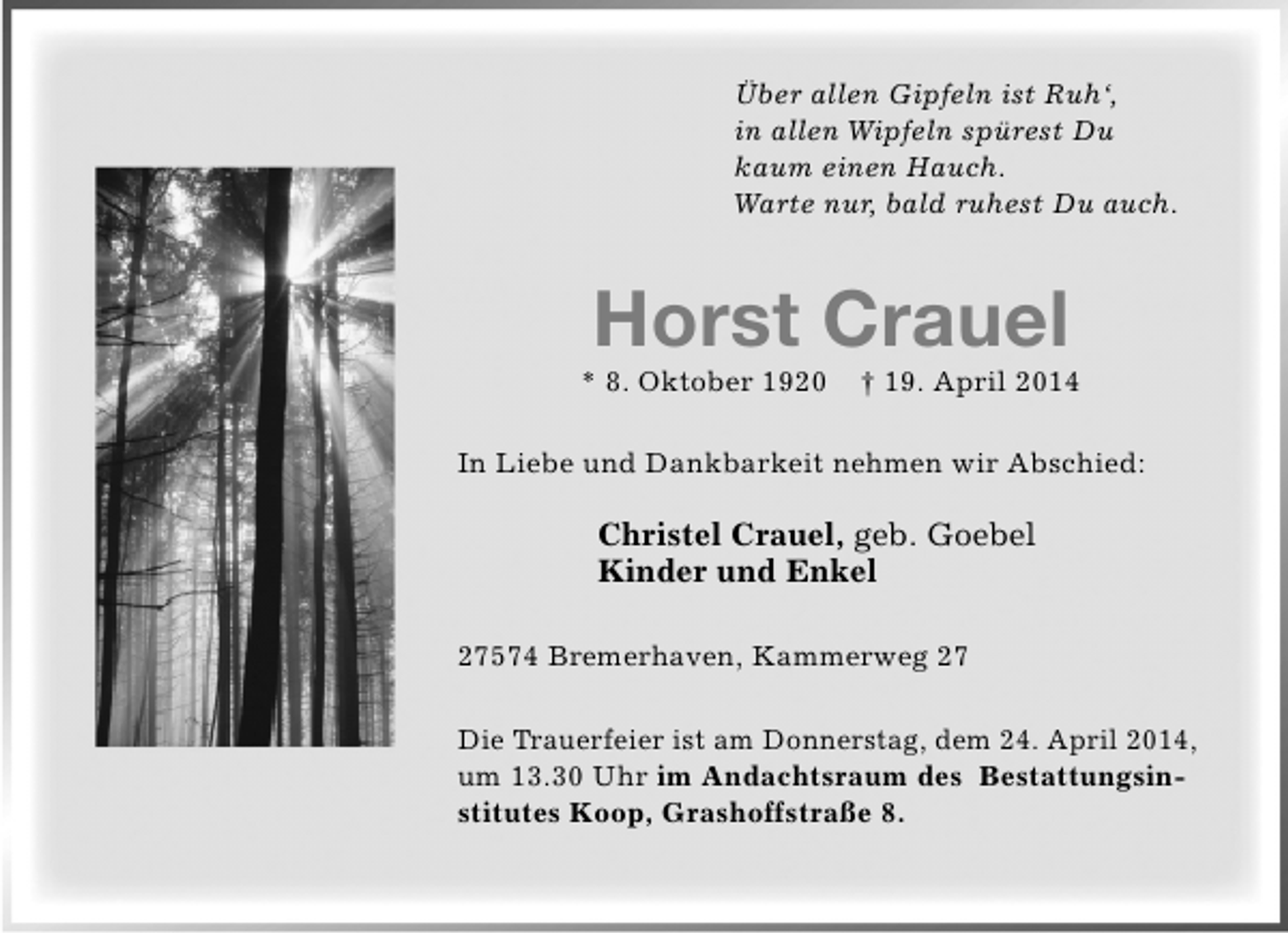 <p>Über allen Gipfeln ist Ruh‘,<br />in allen Wipfeln spürest Du<br />kaum einen Hauch.<br />Warte nur, bald ruhest Du auch.</p><p>Horst Crauel</p><p>* 8. Oktober 1920</p><p>† 19. April 2014</p><p>In Liebe und Dankbarkeit nehmen wir Abschied:</p><p>Christel Crauel, geb. Goebel<br />Kinder und Enkel<br />27574 Bremerhaven, Kammerweg 27<br />Die Trauerfeier ist am Donnerstag, dem 24. April 2014,<br />um 13.30 Uhr im Andachtsraum des Bestattungsinstitutes Koop, Grashoffstraße 8.</p>