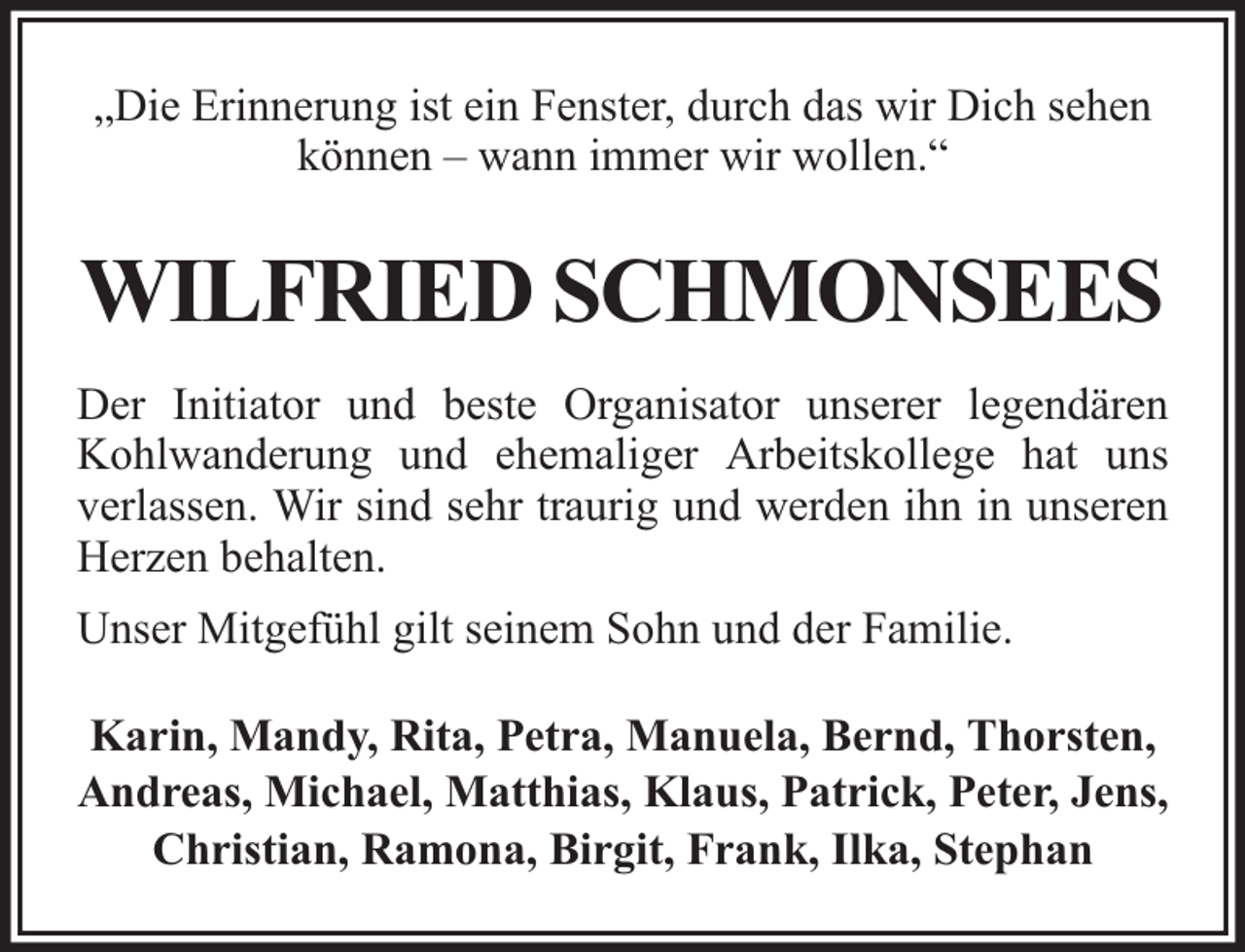 <p>„Die Erinnerung ist ein Fenster, durch das wir Dich sehen<br />können – wann immer wir wollen.“</p><p>WILFRIED SCHMONSEES<br />Der Initiator und beste Organisator unserer legendären<br />Kohlwanderung und ehemaliger Arbeitskollege hat uns<br />verlassen. Wir sind sehr traurig und werden ihn in unseren<br />Herzen behalten.<br />Unser Mitgefühl gilt seinem Sohn und der Familie.<br />Karin, Mandy, Rita, Petra, Manuela, Bernd, Thorsten,<br />Andreas, Michael, Matthias, Klaus, Patrick, Peter, Jens,<br />Christian, Ramona, Birgit, Frank, Ilka, Stephan</p>