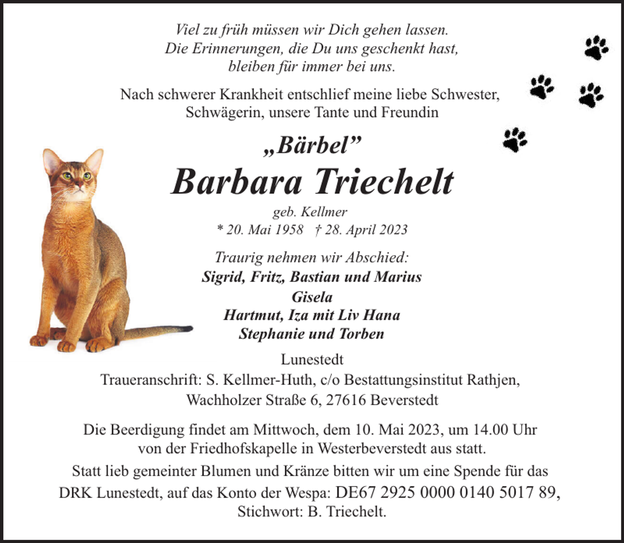 <p>Viel zu früh müssen wir Dich gehen lassen.<br />Die Erinnerungen, die Du uns geschenkt hast,<br />bleiben für immer bei uns.<br />Nach schwerer Krankheit entschlief meine liebe Schwester,<br />Schwägerin, unsere Tante und Freundin</p><p>„Bärbel”</p><p>Barbara Triechelt<br />geb. Kellmer<br />* 20. Mai 1958 † 28. April 2023</p><p>Traurig nehmen wir Abschied:<br />Sigrid, Fritz, Bastian und Marius<br />Gisela<br />Hartmut, Iza mit Liv Hana<br />Stephanie und Torben<br />Lunestedt<br />Traueranschrift: S. Kellmer-Huth, c/o Bestattungsinstitut Rathjen,<br />Wachholzer Straße 6, 27616 Beverstedt<br />Die Beerdigung findet am Mittwoch, dem 10. Mai 2023, um 14.00 Uhr<br />von der Friedhofskapelle in Westerbeverstedt aus statt.<br />Statt lieb gemeinter Blumen und Kränze bitten wir um eine Spende für das<br />DRK Lunestedt, auf das Konto der Wespa: DE67 2925 000140 5017 89,<br />Stichwort: B. Triechelt.</p>