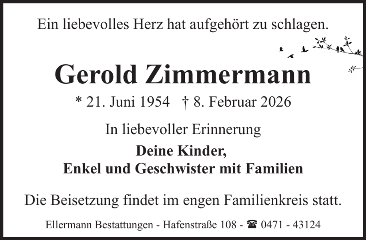 <p>Ein liebevolles Herz hat aufgehört zu schlagen.</p><p>Gerold Zimmermann<br />* 21. Juni 1954 † 8. Februar 2026</p><p>In liebevoller Erinnerung<br />Deine Kinder,<br />Enkel und Geschwister mit Familien<br />Die Beisetzung findet im engen Familienkreis statt.<br />Ellermann Bestattungen - Hafenstraße 108 - ( 0471 - 43124</p>