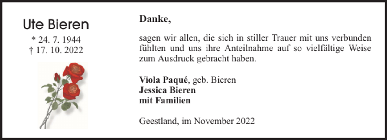<p>Ute Bieren<br />* 24. 7. 1944<br />† 17. 10. 2022</p><p>Danke,<br />sagen wir allen, die sich in stiller Trauer mit uns verbunden<br />fühlten und uns ihre Anteilnahme auf so vielfältige Weise<br />zum Ausdruck gebracht haben.<br />Viola Paqué, geb. Bieren<br />Jessica Bieren<br />mit Familien<br />Geestland, im November 2022</p>