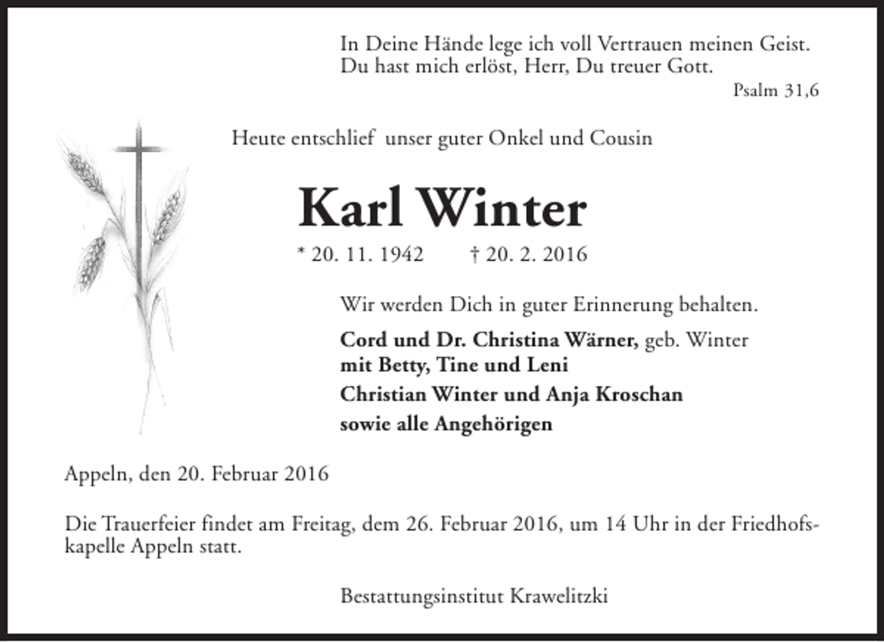 <p>In Deine Hände lege ich voll Vertrauen meinen Geist.<br />Du hast mich erlöst, Herr, Du treuer Gott.</p><p>Psalm 31,6</p><p>Heute entschlief unser guter Onkel und Cousin</p><p>Karl Winter</p><p>* 20. 11. 1942</p><p>† 20. 2. 2016</p><p>Wir werden Dich in guter Erinnerung behalten.<br />Cord und Dr. Christina Wärner, geb. Winter<br />mit Betty, Tine und Leni<br />Christian Winter und Anja Kroschan<br />sowie alle Angehörigen<br />Appeln, den 20. Februar 2016<br />Die Trauerfeier findet am Freitag, dem 26. Februar 2016, um 14 Uhr in der Friedhofskapelle Appeln statt.<br />Bestattungsinstitut Krawelitzki</p>