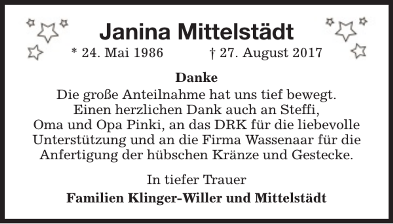 <p>Janina Mittelstädt</p><p>* 24. Mai 1986</p><p>† 27. August 2017</p><p>Danke<br />Die große Anteilnahme hat uns tief bewegt.<br />Einen herzlichen Dank auch an Steffi,<br />Oma und Opa Pinki, an das DRK für die liebevolle<br />Unterstützung und an die Firma Wassenaar für die<br />Anfertigung der hübschen Kränze und Gestecke.<br />In tiefer Trauer<br />Familien Klinger-Willer und Mittelstädt</p>