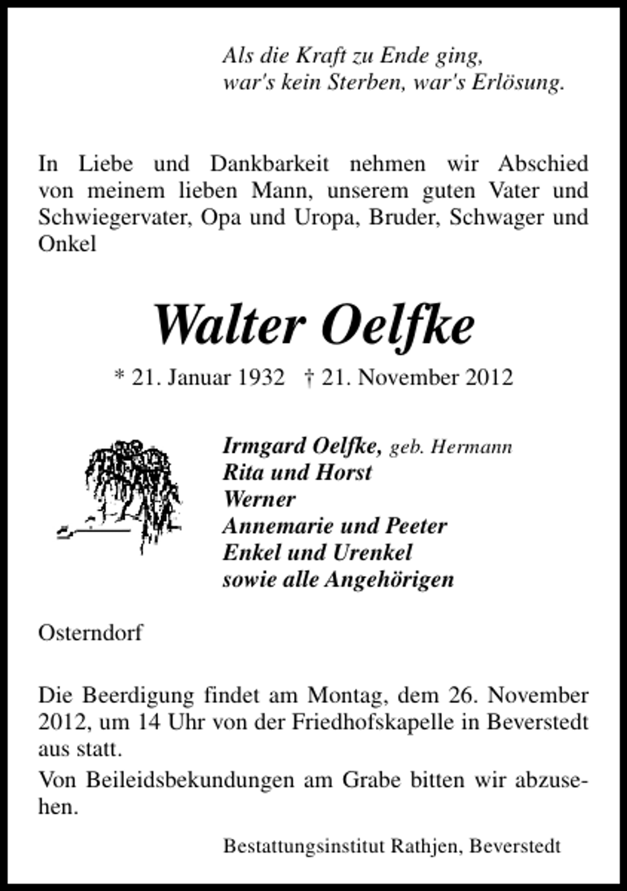<p>Als die Kraft zu Ende ging,<br />war's kein Sterben, war's Erlösung.<br />In Liebe und Dankbarkeit nehmen wir Abschied<br />von meinem lieben Mann, unserem guten Vater und<br />Schwiegervater, Opa und Uropa, Bruder, Schwager und<br />Onkel</p><p>Walter Oelfke</p><p>* 21. Januar 1932 † 21. November 2012<br />Irmgard Oelfke, geb. Hermann<br />Rita und Horst<br />Werner<br />Annemarie und Peeter<br />Enkel und Urenkel<br />sowie alle Angehörigen<br />Osterndorf<br />Die Beerdigung findet am Montag, dem 26. November<br />2012, um 14 Uhr von der Friedhofskapelle in Beverstedt<br />aus statt.<br />Von Beileidsbekundungen am Grabe bitten wir abzusehen.<br />Bestattungsinstitut Rathjen, Beverstedt</p>