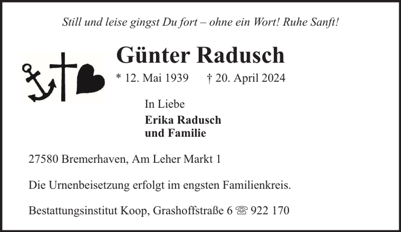 <p>Still und leise gingst Du fort – ohne ein Wort! Ruhe Sanft!</p><p>Günter Radusch</p><p>* 12. Mai 1939</p><p>† 20. April 2024</p><p>In Liebe<br />Erika Radusch<br />und Familie<br />27580 Bremerhaven, Am Leher Markt 1<br />Die Urnenbeisetzung erfolgt im engsten Familienkreis.<br />Bestattungsinstitut Koop, Grashoffstraße 6</p><p>922 170</p>