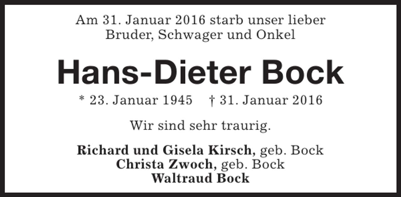 <p>Am 31. Januar 2016 starb unser lieber<br />Bruder, Schwager und Onkel</p><p>Hans-Dieter Bock<br />* 23. Januar 1945</p><p>† 31. Januar 2016</p><p>Wir sind sehr traurig.<br />Richard und Gisela Kirsch, geb. Bock<br />Christa Zwoch, geb. Bock<br />Waltraud Bock</p>