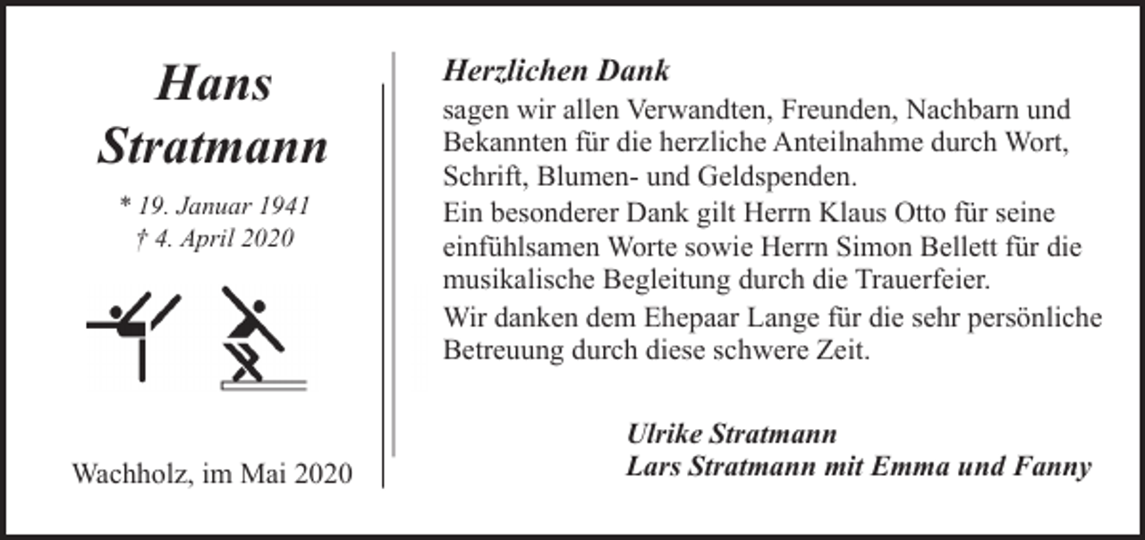 <p>Hans<br />Stratmann<br />* 19. Januar 1941<br />† 4. April 2020</p><p>Wachholz, im Mai 2020</p><p>Herzlichen Dank</p><p>sagen wir allen Verwandten, Freunden, Nachbarn und<br />Bekannten für die herzliche Anteilnahme durch Wort,<br />Schrift, Blumen- und Geldspenden.<br />Ein besonderer Dank gilt Herrn Klaus Otto für seine<br />einfühlsamen Worte sowie Herrn Simon Bellett für die<br />musikalische Begleitung durch die Trauerfeier.<br />Wir danken dem Ehepaar Lange für die sehr persönliche<br />Betreuung durch diese schwere Zeit.<br />Ulrike Stratmann<br />Lars Stratmann mit Emma und Fanny</p>