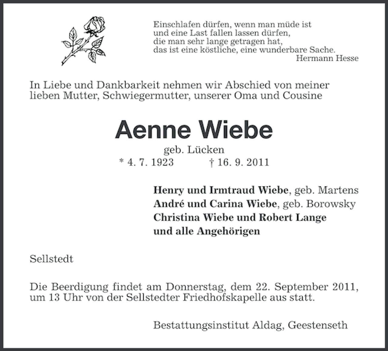 <p>Einschlafen dürfen, wenn man müde ist<br />und eine Last fallen lassen dürfen,<br />die man sehr lange getragen hat,<br />das ist eine köstliche, eine wunderbare Sache.<br />Hermann Hesse</p><p>In Liebe und Dankbarkeit nehmen wir Abschied von meiner<br />lieben Mutter, Schwiegermutter, unserer Oma und Cousine</p><p>Aenne Wiebe<br />geb. Lücken<br />* 4. 7. 1923<br />† 16. 9. 2011<br />Henry und Irmtraud Wiebe, geb. Martens<br />André und Carina Wiebe, geb. Borowsky<br />Christina Wiebe und Robert Lange<br />und alle Angehörigen<br />Sellstedt<br />Die Beerdigung findet am Donnerstag, dem 22. September 2011,<br />um 13 Uhr von der Sellstedter Friedhofskapelle aus statt.<br />Bestattungsinstitut Aldag, Geestenseth</p>