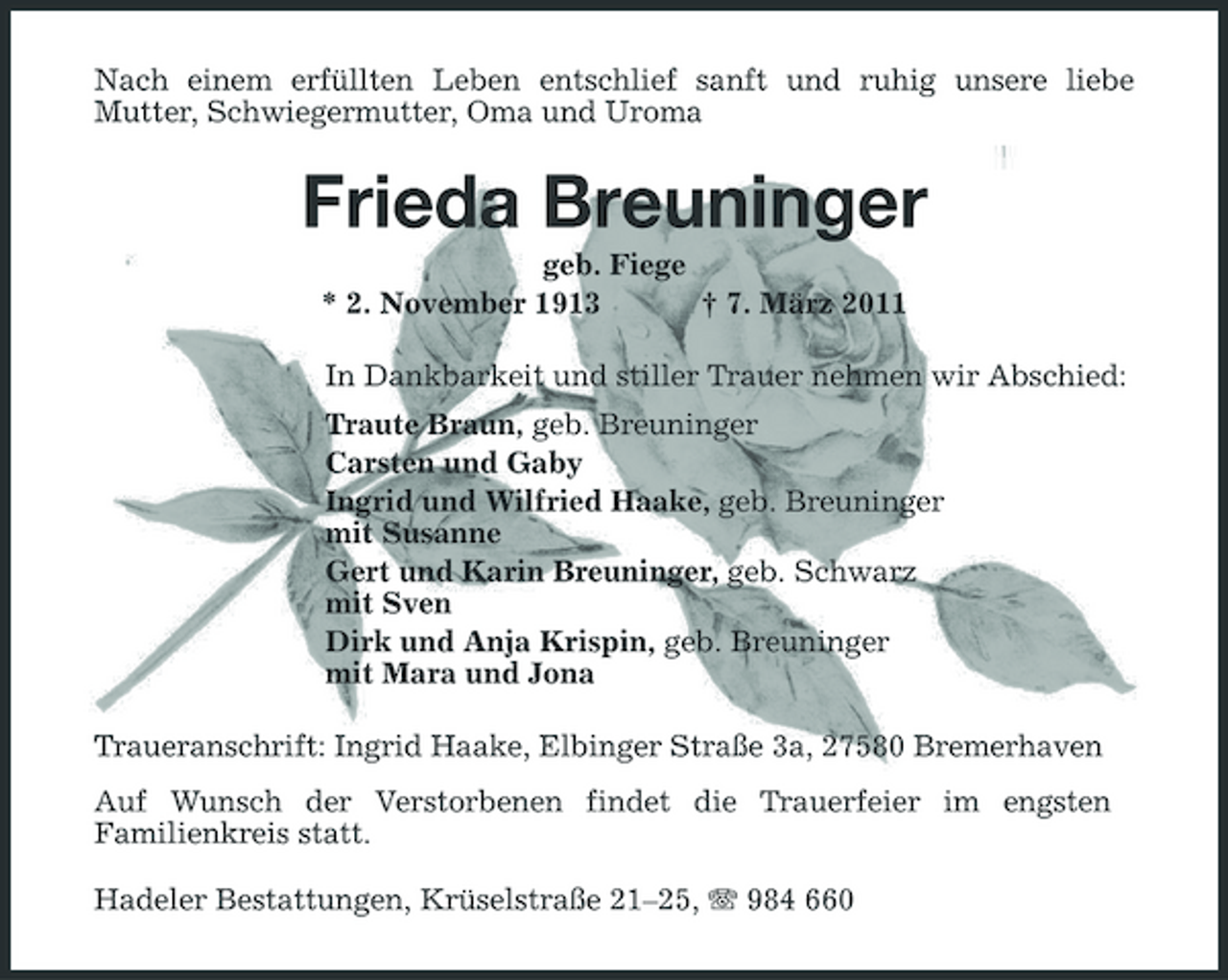 <p>Nach einem erfüllten Leben entschlief sanft und ruhig unsere liebe Mutter, Schwiegermutter, Oma und Uroma</p><p>Frieda Breuninger<br />geb. Fiege * 2. November 1913 † 7. März 2011 In Dankbarkeit und stiller Trauer nehmen wir Abschied: Traute Braun, geb. Breuninger Carsten und Gaby Ingrid und Wilfried Haake, geb. Breuninger mit Susanne Gert und Karin Breuninger, geb. Schwarz mit Sven Dirk und Anja Krispin, geb. Breuninger mit Mara und Jona Traueranschrift: Ingrid Haake, Elbinger Straße 3a, 27580 Bremerhaven Auf Wunsch der Verstorbenen findet die Trauerfeier im engsten Familienkreis statt. Hadeler Bestattungen, Krüselstraße 21–25, 984 660</p>