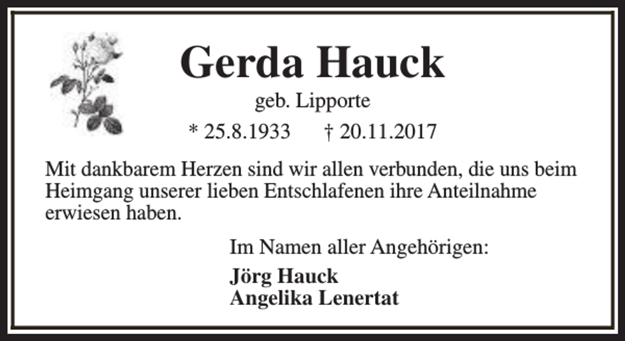 <p>Gerda Hauck<br />geb. Lipporte<br />* 25.8.1933<br />† 20.11.2017</p><p>Mit dankbarem Herzen sind wir allen verbunden, die uns beim<br />Heimgang unserer lieben Entschlafenen ihre Anteilnahme<br />erwiesen haben.<br />Im Namen aller Angehörigen:<br />Jörg Hauck<br />Angelika Lenertat</p>