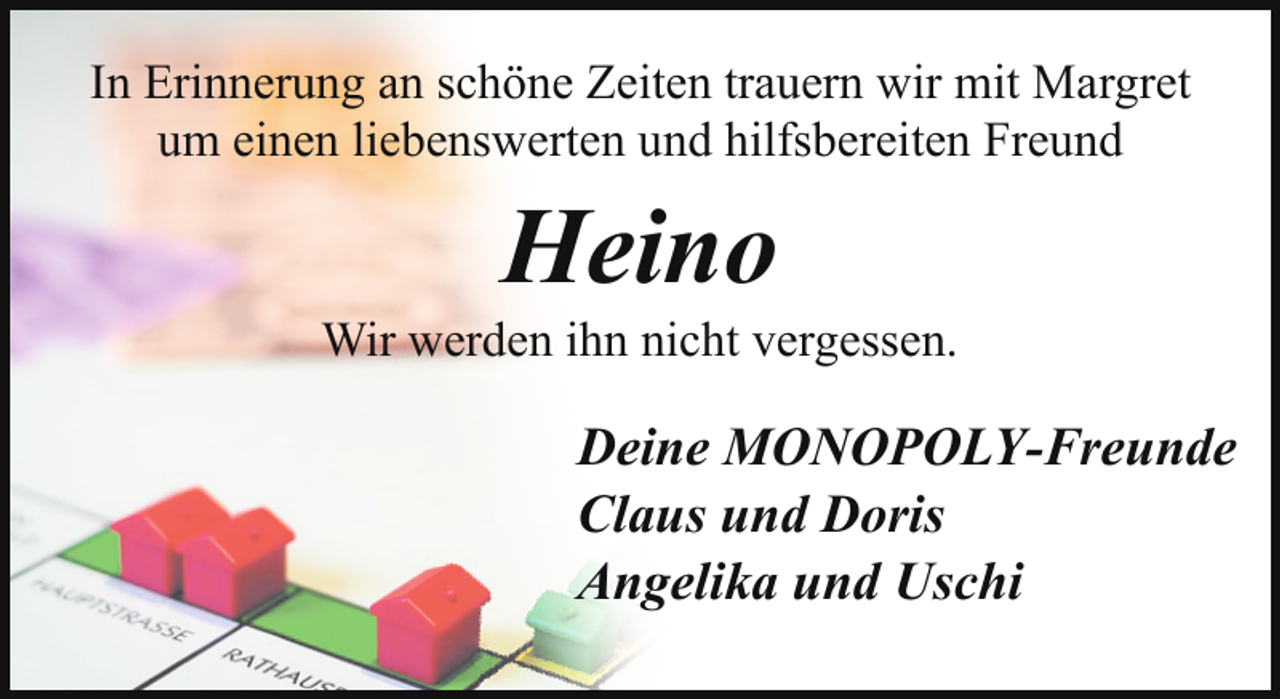 <p>In Erinnerung an schöne Zeiten trauern wir mit Margret<br />um einen liebenswerten und hilfsbereiten Freund</p><p>Heino</p><p>Wir werden ihn nicht vergessen.</p><p>Deine MONOPOLY-Freunde<br />Claus und Doris<br />Angelika und Uschi</p>