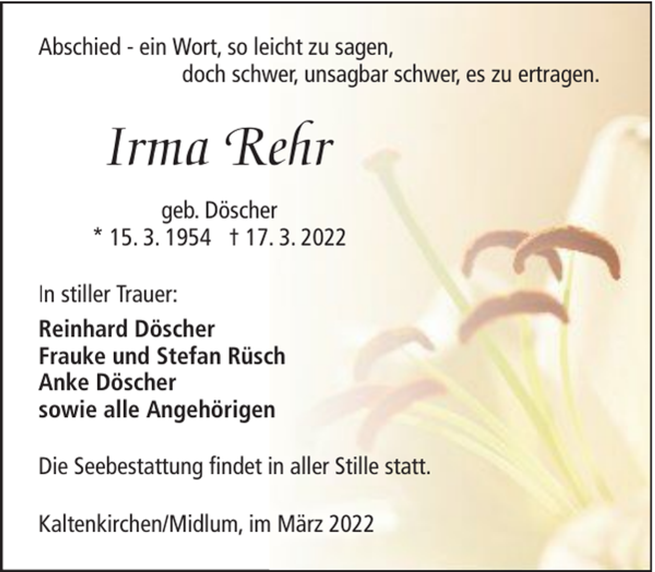 <p>Abschied - ein Wort, so leicht zu sagen,<br />doch schwer, unsagbar schwer, es zu ertragen.</p><p>Irma Rehr<br />geb. Döscher<br />* 15. 3. 1954 † 17. 3. 2022<br />In stiller Trauer:<br />Reinhard Döscher<br />Frauke und Stefan Rüsch<br />Anke Döscher<br />sowie alle Angehörigen<br />Die Seebestattung findet in aller Stille statt.<br />Kaltenkirchen/Midlum, im März 2022</p>