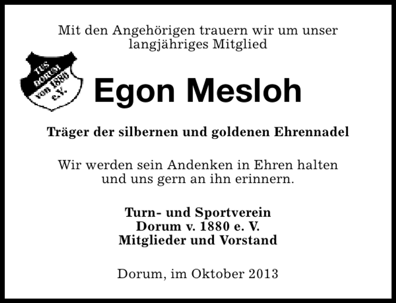 <p>Mit den Angehörigen trauern wir um unser<br />langjähriges Mitglied</p><p>Egon Mesloh<br />Träger der silbernen und goldenen Ehrennadel<br />Wir werden sein Andenken in Ehren halten<br />und uns gern an ihn erinnern.<br />Turn- und Sportverein<br />Dorum v. 1880 e. V.<br />Mitglieder und Vorstand<br />Dorum, im Oktober 2013</p>