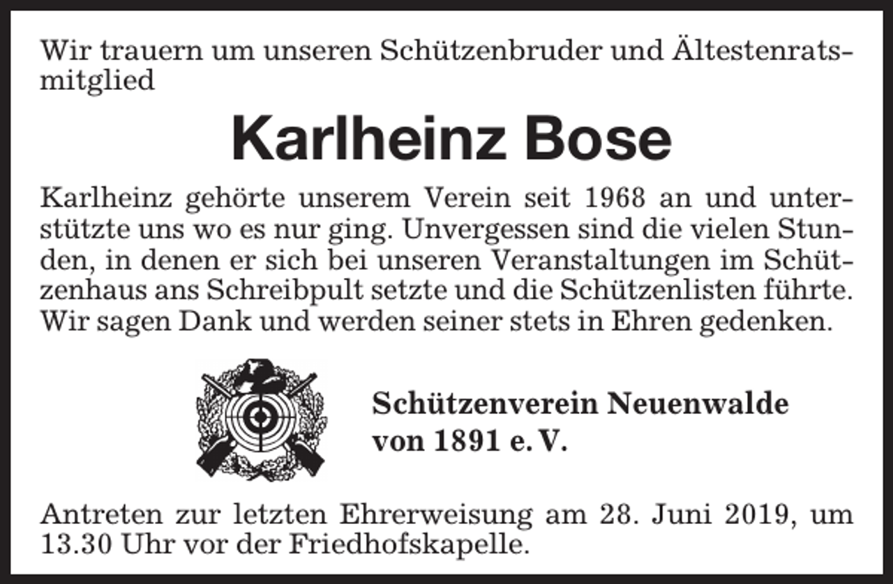 <p>Wir trauern um unseren Schützenbruder und Ältestenratsmitglied</p><p>Karlheinz Bose</p><p>Karlheinz gehörte unserem Verein seit 1968 an und unterstützte uns wo es nur ging. Unvergessen sind die vielen Stunden, in denen er sich bei unseren Veranstaltungen im Schützenhaus ans Schreibpult setzte und die Schützenlisten führte.<br />Wir sagen Dank und werden seiner stets in Ehren gedenken.</p><p>Schützenverein Neuenwalde<br />von 1891 e. V.<br />Antreten zur letzten Ehrerweisung am 28. Juni 2019, um<br />13.30 Uhr vor der Friedhofskapelle.</p>